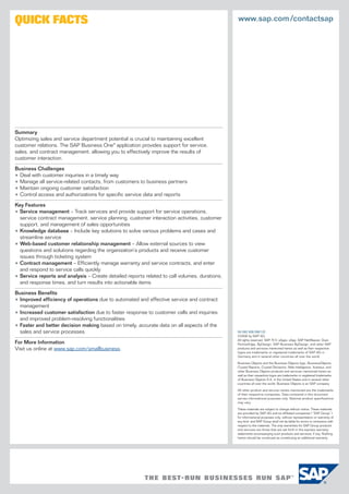 QUICK FACTS                                                                                    www.sap.com /contactsap




Summary
Optimizing sales and service department potential is crucial to maintaining excellent
customer relations. The SAP Business One® application provides support for service,
sales, and contract management, allowing you to effectively improve the results of
customer interaction.

Business Challenges
• Deal with customer inquiries in a timely way
• Manage all service-related contacts, from customers to business partners
• Maintain ongoing customer satisfaction
• Control access and authorizations for specific service data and reports

Key Features
• Service management – Track services and provide support for service operations,
  service contract management, service planning, customer interaction activities, customer
  support, and management of sales opportunities
• Knowledge database – Include key solutions to solve various problems and cases and
  streamline service
• Web-based customer relationship management – Allow external sources to view
  questions and solutions regarding the organization’s products and receive customer
  issues through ticketing system
• Contract management – Efficiently manage warranty and service contracts, and enter
  and respond to service calls quickly
• Service reports and analysis – Create detailed reports related to call volumes, durations,
  and response times, and turn results into actionable items

Business Beneﬁts
• Improved efficiency of operations due to automated and effective service and contract
  management
• Increased customer satisfaction due to faster response to customer calls and inquiries
  and improved problem-resolving functionalities
• Faster and better decision making based on timely, accurate data on all aspects of the
  sales and service processes                                                                  50 092 938 (08/12)
                                                                                               ©2008 by SAP AG.
                                                                                               All rights reserved. SAP, R/3, xApps, xApp, SAP NetWeaver, Duet,
For More Information                                                                           PartnerEdge, ByDesign, SAP Business ByDesign, and other SAP
Visit us online at www.sap.com/smallbusiness.                                                  products and services mentioned herein as well as their respective
                                                                                               logos are trademarks or registered trademarks of SAP AG in
                                                                                               Germany and in several other countries all over the world.

                                                                                               Business Objects and the Business Objects logo, BusinessObjects,
                                                                                               Crystal Reports, Crystal Decisions, Web Intelligence, Xcelsius, and
                                                                                               other Business Objects products and services mentioned herein as
                                                                                               well as their respective logos are trademarks or registered trademarks
                                                                                               of Business Objects S.A. in the United States and in several other
                                                                                               countries all over the world. Business Objects is an SAP company.

                                                                                               All other product and service names mentioned are the trademarks
                                                                                               of their respective companies. Data contained in this document
                                                                                               serves informational purposes only. National product speciﬁcations
                                                                                               may vary.

                                                                                               These materials are subject to change without notice. These materials
                                                                                               are provided by SAP AG and its aﬃliated companies (“SAP Group”)
                                                                                               for informational purposes only, without representation or warranty of
                                                                                               any kind, and SAP Group shall not be liable for errors or omissions with
                                                                                               respect to the materials. The only warranties for SAP Group products
                                                                                               and services are those that are set forth in the express warranty
                                                                                               statements accompanying such products and services, if any. Nothing
                                                                                               herein should be construed as constituting an additional warranty.
 