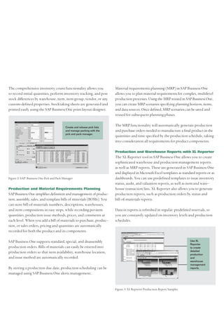 The comprehensive inventory count functionality allows you                 Material requirements planning (MRP) in SAP Business One
to record initial quantities, perform inventory tracking, and post         allows you to plan material requirements for complex, multilevel
stock differences by warehouse, item, item group, vendor, or any           production processes. Using the MRP wizard in SAP Business One,
custom-defined properties. Stocktaking sheets are generated and            you can create MRP scenarios specifying planning horizon, items,
printed easily using the SAP Business One print layout designer.           and data sources. Once defined, MRP scenarios can be saved and
                                                                           reused for subsequent planning phases.

                                           Create and release pick lists
                                                                           The MRP functionality will automatically generate production
                                           and manage packing with the     and purchase orders needed to manufacture a final product in the
                                           pick and pack manager.
                                                                           quantities and time specified by the production schedule, taking
                                                                           into consideration all requirements for product components.

                                                                           Production and Warehouse Reports with XL Reporter
                                                                           The XL Reporter tool in SAP Business One allows you to create
                                                                           sophisticated warehouse and production management reports
                                                                           as well as MRP reports. These are generated in SAP Business One
                                                                           and displayed in Microsoft Excel templates as standard reports or as
Figure 2: SAP® Business One Pick and Pack Manager                          dashboards. You can use predefined templates to issue inventory
                                                                           status, audit, and valuation reports, as well as item and ware-
Production and Material Requirements Planning                              house transaction lists. XL Reporter also allows you to generate
SAP Business One simplifies definition and management of produc-           production reports, such as production orders by status and
tion, assembly, sales, and template bills of materials (BOMs). You         bill-of-materials reports.
can store bill-of-materials numbers, descriptions, warehouses,
and item compositions in easy steps, while recording per-item              Data in reports is refreshed in regular, predefined intervals, so
quantities, production issue methods, prices, and comments at              you are constantly updated on inventory levels and production
each level. When you add a bill of materials to purchase, produc-          schedules.
tion, or sales orders, pricing and quantities are automatically
recorded for both the product and its components.

SAP Business One supports standard, special, and disassembly                                                                  Use XL
                                                                                                                              Reporter
production orders. Bills of materials can easily be entered into                                                              to create
                                                                                                                              detailed
production orders so that item availability, warehouse location,                                                              production
and issue method are automatically recorded.                                                                                  and
                                                                                                                              warehouse
                                                                                                                              management
By storing a production due date, production scheduling can be                                                                reports.

managed using SAP Business One alerts management.


                                                                           Figure 3: XL Reporter Production Report Samples
 