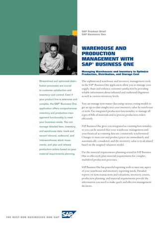 SAP Product Brief
                                     SAP Business One




                                     WAREHOUSE AND
                                     PRODUCTION
                                     MANAGEMENT WITH
                                     SAP® BUSINESS ONE
                                     Managing Warehouses and Inventory to Optimize
                                     Production, Distribution, and Storage Cost

Streamlined and optimized distri-    The sophisticated warehouse and inventory management tools
bution processes are crucial         in the SAP® Business One application allow you to manage your
                                     supply chain and enhance customer satisfaction by providing
to customer satisfaction and
                                     reliable information about inbound and outbound shipments
inventory cost control. Even if
                                     as well as current inventory levels.
your product line is extensive and
complex, the SAP® Business One       You can manage item master data using various costing models to
application offers comprehensive     get an up-to-date insight into your inventory value by warehouse
                                     or item. Use integrated production functionality to manage all
inventory and production man-
                                     types of bills of materials and to process production orders
agement functionality to meet        efficiently.
your business needs. You can
manage detailed item, inventory,     SAP Business One gives you integrated accounting functionality,
and warehouse data; track and
                                     so you can be assured that your warehouse management and
                                     your financial accounting data are consistently synchronized.
record inbound, outbound, and
                                     Changes to item cost and product prices are immediately and
interwarehouse stock move-           automatically considered, and the inventory value is recalculated
ments; and plan and release          based on the assigned valuation model.
production orders based on your
                                     Use the material requirements planning wizard in SAP Business
material requirements planning.
                                     One to effectively plan material requirements for complex,
                                     multilevel production processes.

                                     SAP Business One has powerful reporting tools to meet any aspect
                                     of your warehouse and inventory reporting needs. Detailed
                                     reports on item transactions and valuations, inventory counts,
                                     production planning, and material requirements provide the
                                     information you need to make quick and effective management
                                     decisions.
 