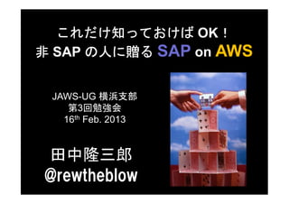 これだけ知っておけば OK！   ！
非 SAP の人に贈る SAP on AWS


 JAWS-UG 横浜支部
    第3回勉強会
   16th Feb. 2013


田中隆三郎
@rewtheblow
 