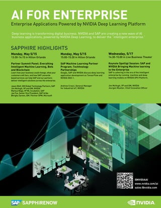 AI FOR ENTERPRISEEnterprise Applications Powered by NVIDIA Deep Learning Platform
Deep learning is transforming digital business. NVIDIA and SAP are creating a new wave of AI
business applications, powered by NVIDIA Deep Learning, to deliver the “intelligent enterprise.”
@NVIDIAAI
www.nvidia.com/ai
sales @nvidia.com
Monday, May 5/15
15:00-15:30 in Hilton Orlando
SAP Machine Learning Partner
Program: Techhnology
Partnerships
Google, SAP and NVIDIA discuss deep learning
application development on TensorFlow and
NVIDIA DGX-1.
Andrew Cresci, General Manager
for Industrial IoT, NVIDIA
Monday, May 5/15
13:30-14:15 in Hilton Orlando
Partner Summit Panel: Everything
Intelligent Machine Learning, Bots
and Blockchain
Learn how your business could change, what your
customers will face, and how SAP Leonardo
based services can help SAP and our partners
deliver intelligent solutions across the enterprise.
Jason Wolf, GM Global Technology Partners, SAP
Jim McHugh, VP and GM, NVIDIA
Markus Noga, VP ML Incubation, SAP
Joe Fox, Senior Vice President, SAP Ariba
Bhrighu Sareen, GM / Partner GPM, Microsoft
SAPPHIRE HIGHLIGHTS
Wednesday, 5/17
14:30-15:00 in Live Business Theater
Keynote Spotligt Session: SAP and
NVIDIA Bringing Machine learning
to the Enterprise
SAP is ushering in the era of the intelligent
enterprise by running machine and deep
learning models on NVIDIA GPU Platform.
Jim McHugh, VP and GM, NVIDIA
Jeurgen Mueller, Chief Innovation Ofﬁcer
 