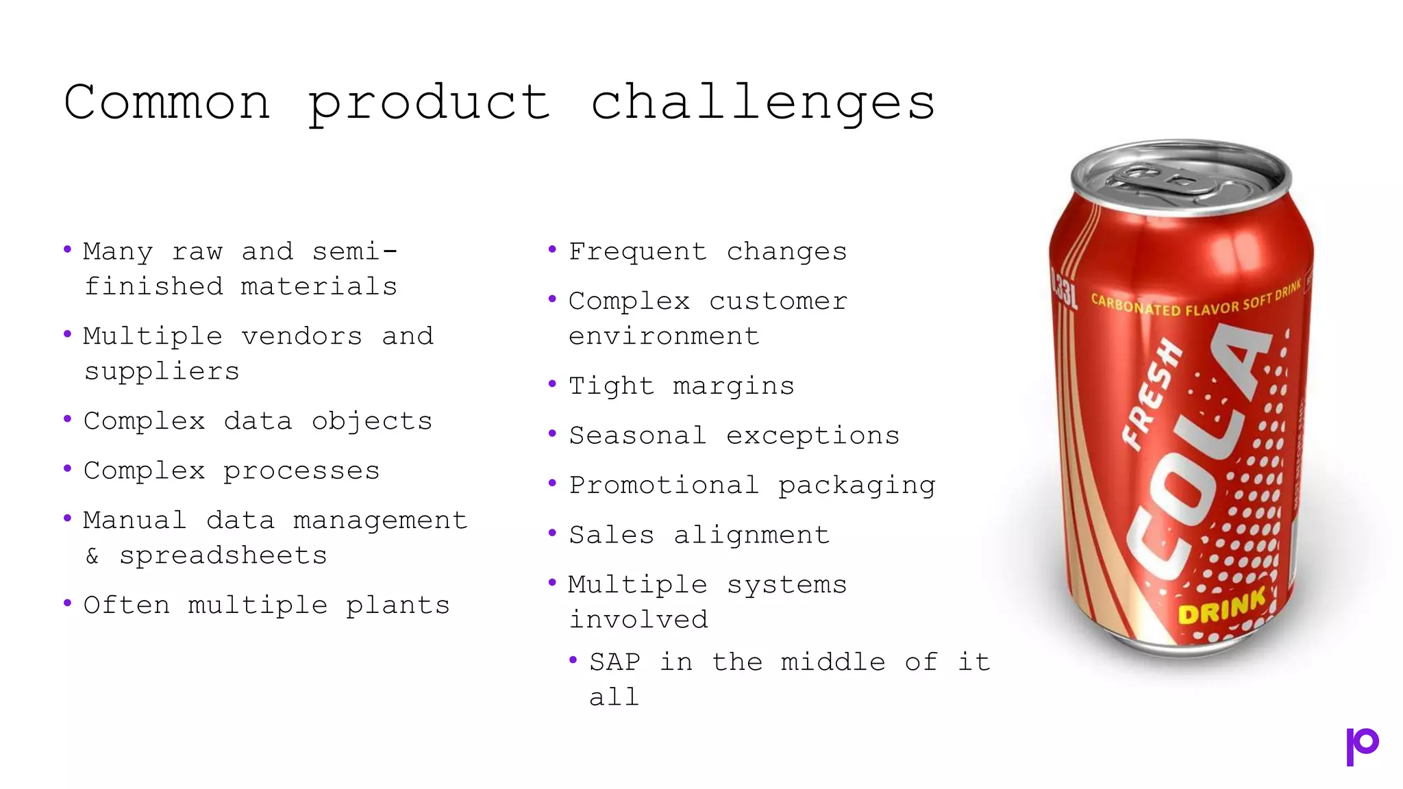 Common product challenges
• Many raw and semi-
finished materials
• Multiple vendors and
suppliers
• Complex data objects
• Complex processes
• Manual data management
& spreadsheets
• Often multiple plants
• Frequent changes
• Complex customer
environment
• Tight margins
• Seasonal exceptions
• Promotional packaging
• Sales alignment
• Multiple systems
involved
• SAP in the middle of it
all
 