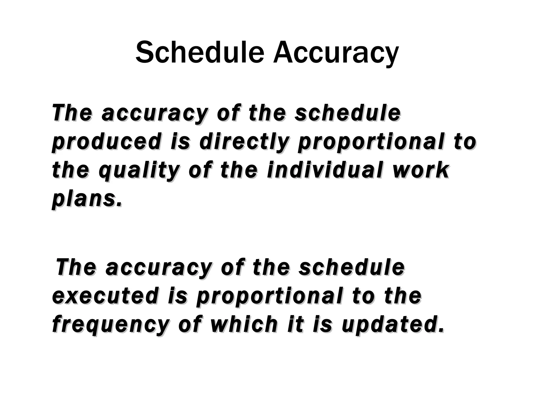 Schedule Accuracy The accuracy of the schedule produced is directly proportional to the quality of the individual work plans. The accuracy of the schedule executed is proportional to the frequency of which it is updated. 