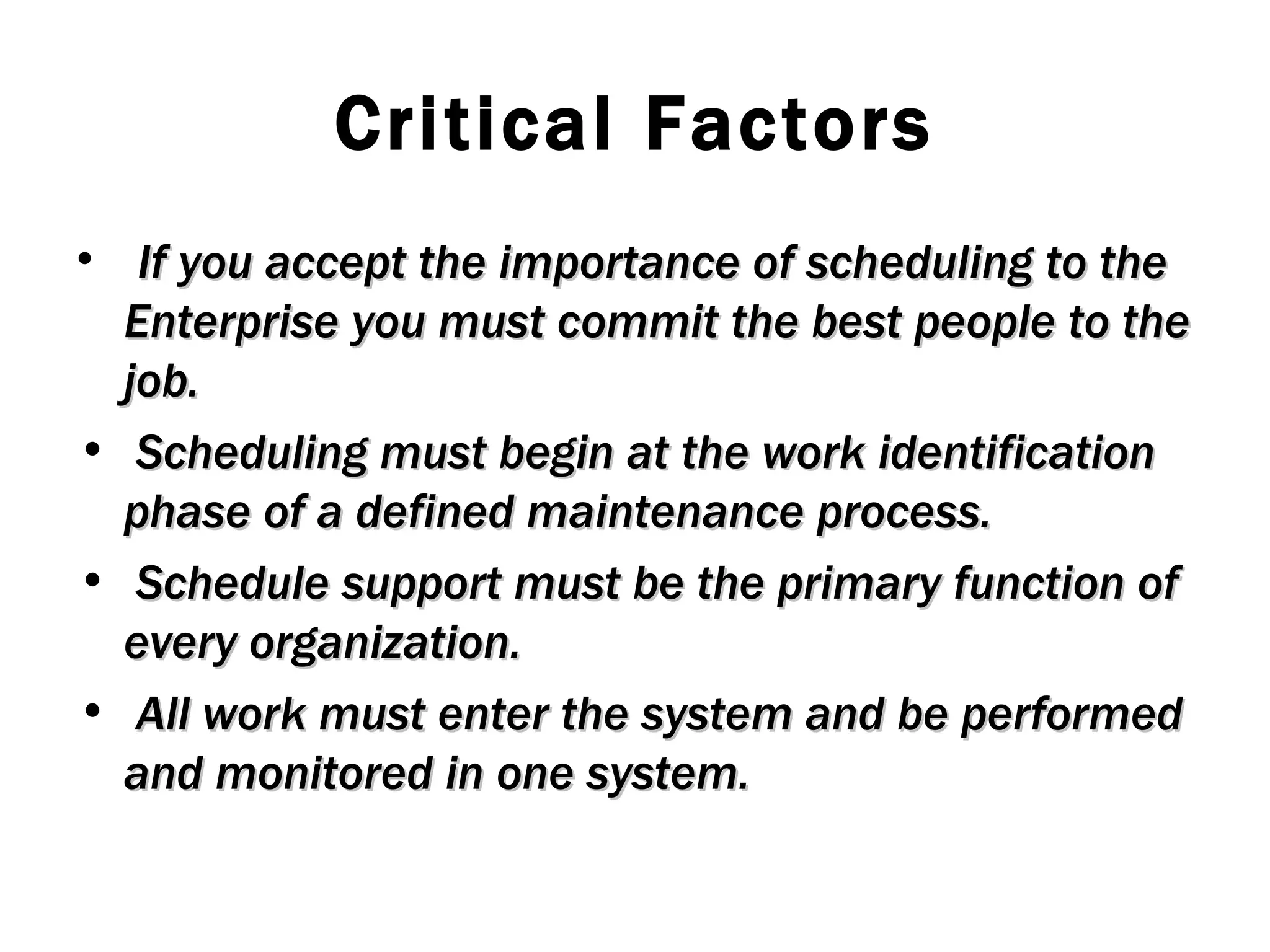 Critical Factors If you accept the importance of scheduling to the Enterprise you must commit the best people to the job. Scheduling must begin at the work identification phase of a defined maintenance process. Schedule support must be the primary function of every organization. All work must enter the system and be performed and monitored in one system. 
