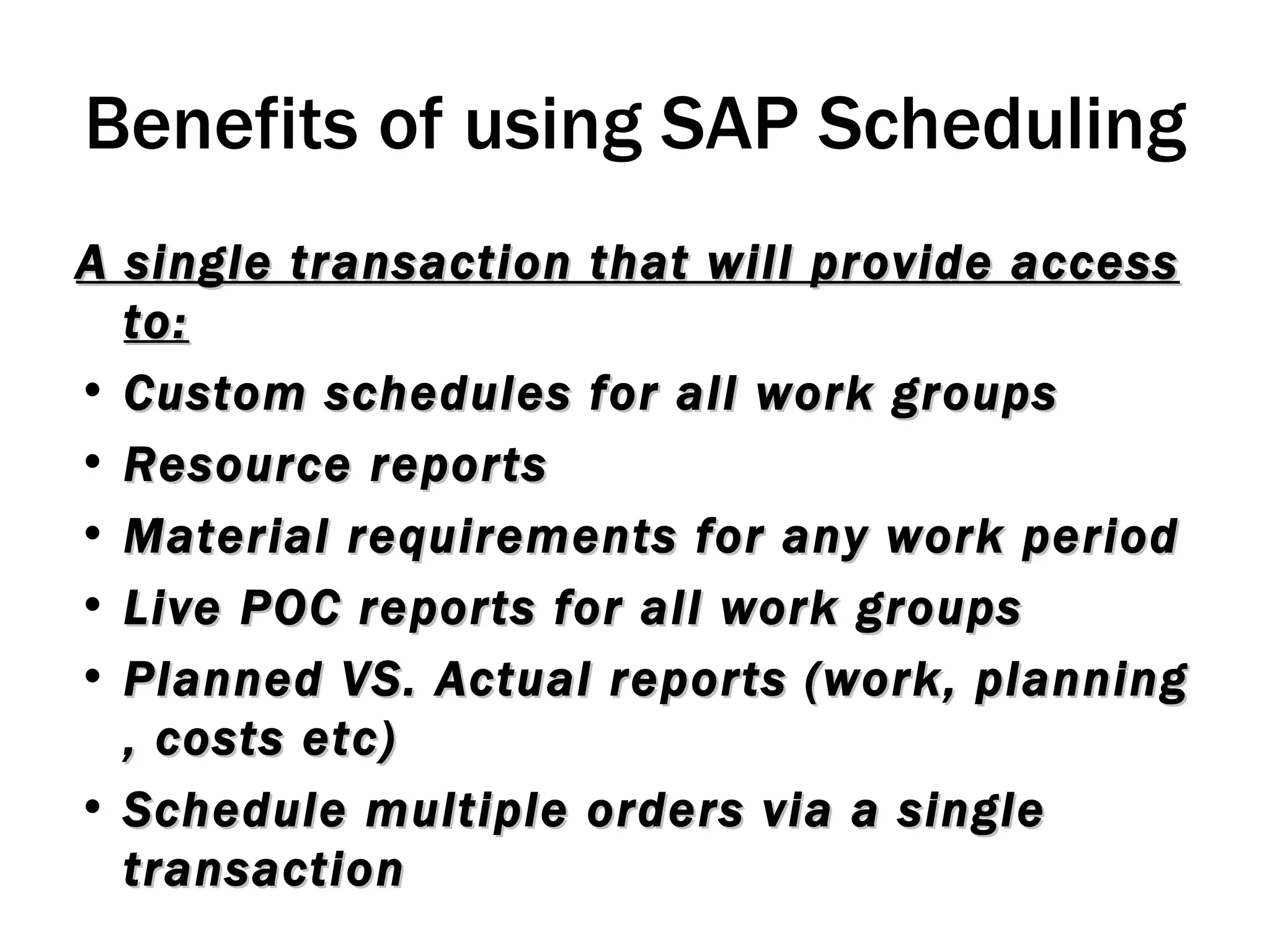 Benefits of using SAP Scheduling A single transaction that will provide access to: Custom schedules for all work groups Resource reports Material requirements for any work period Live POC reports for all work groups Planned VS. Actual reports (work, planning , costs etc) Schedule multiple orders via a single transaction 