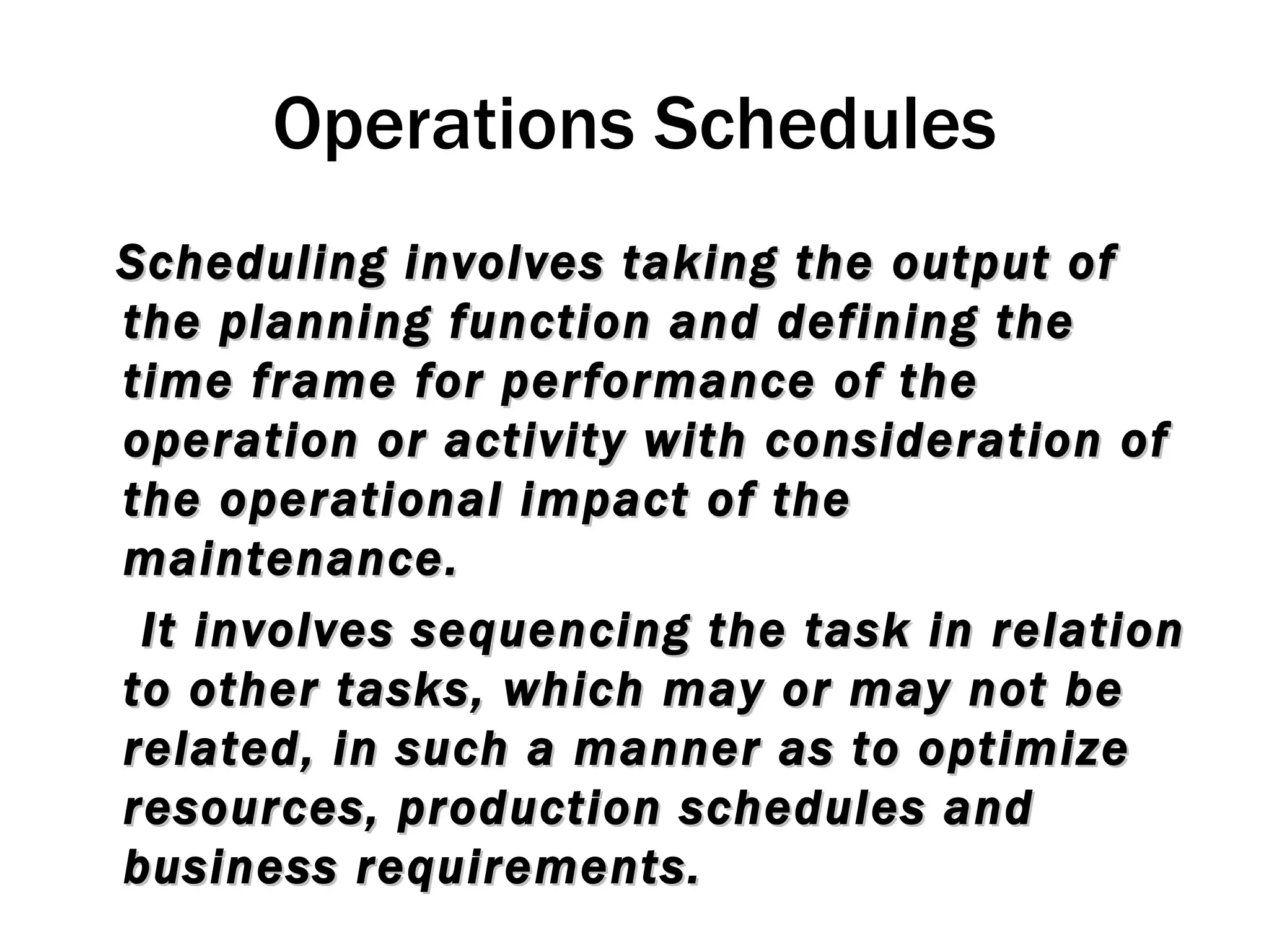 Operations Schedules Scheduling involves taking the output of the planning function and defining the time frame for performance of the operation or activity with consideration of the operational impact of the maintenance. It involves sequencing the task in relation to other tasks, which may or may not be related, in such a manner as to optimize resources, production schedules and business requirements. 
