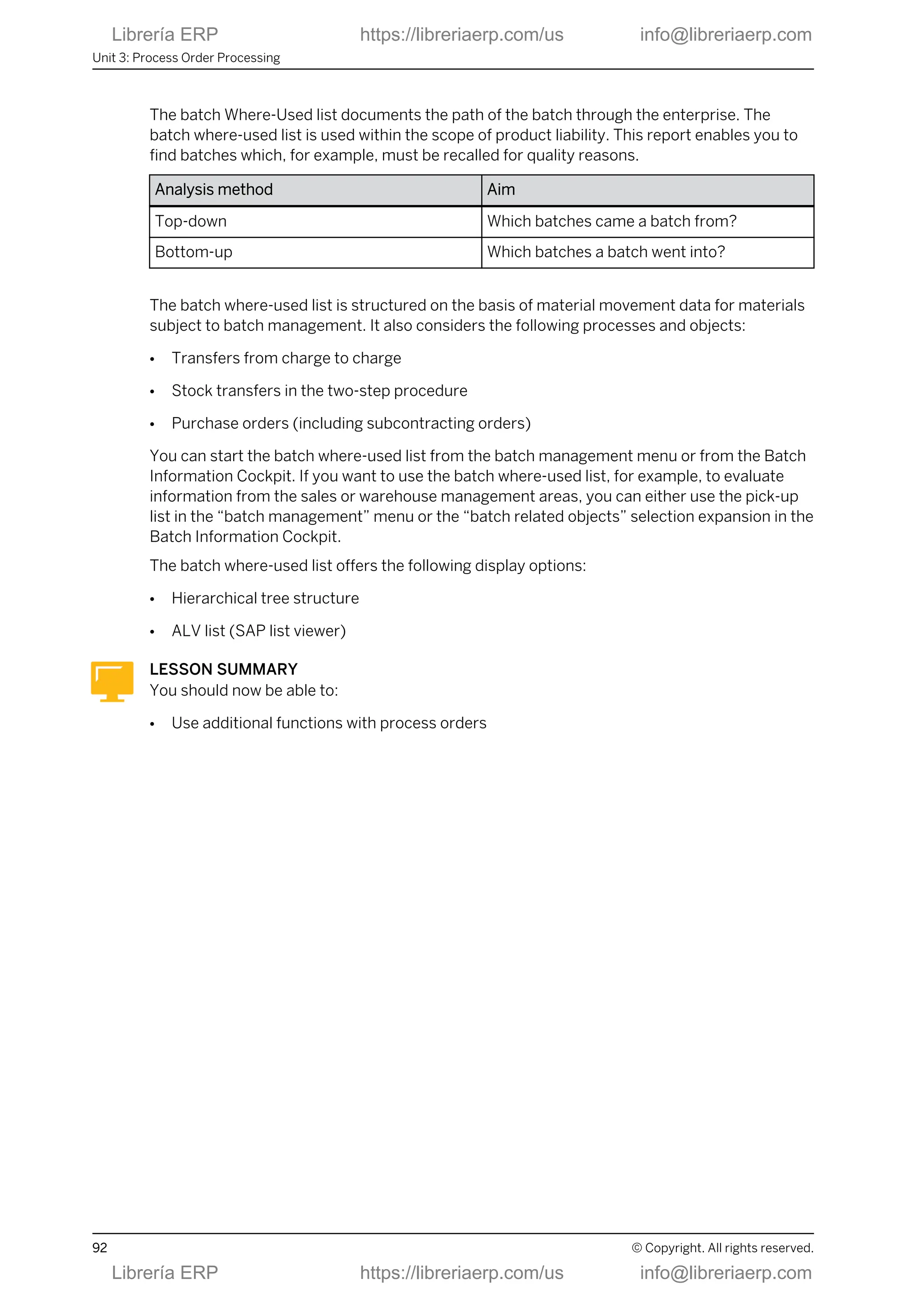 The batch Where-Used list documents the path of the batch through the enterprise. The
batch where-used list is used within the scope of product liability. This report enables you to
find batches which, for example, must be recalled for quality reasons.
Analysis method Aim
Top-down Which batches came a batch from?
Bottom-up Which batches a batch went into?
The batch where-used list is structured on the basis of material movement data for materials
subject to batch management. It also considers the following processes and objects:
● Transfers from charge to charge
● Stock transfers in the two-step procedure
● Purchase orders (including subcontracting orders)
You can start the batch where-used list from the batch management menu or from the Batch
Information Cockpit. If you want to use the batch where-used list, for example, to evaluate
information from the sales or warehouse management areas, you can either use the pick-up
list in the “batch management” menu or the “batch related objects” selection expansion in the
Batch Information Cockpit.
The batch where-used list offers the following display options:
● Hierarchical tree structure
● ALV list (SAP list viewer)
LESSON SUMMARY
You should now be able to:
● Use additional functions with process orders
Unit 3: Process Order Processing
92 © Copyright. All rights reserved.
Librería ERP https://libreriaerp.com/us info@libreriaerp.com
Librería ERP https://libreriaerp.com/us info@libreriaerp.com
 