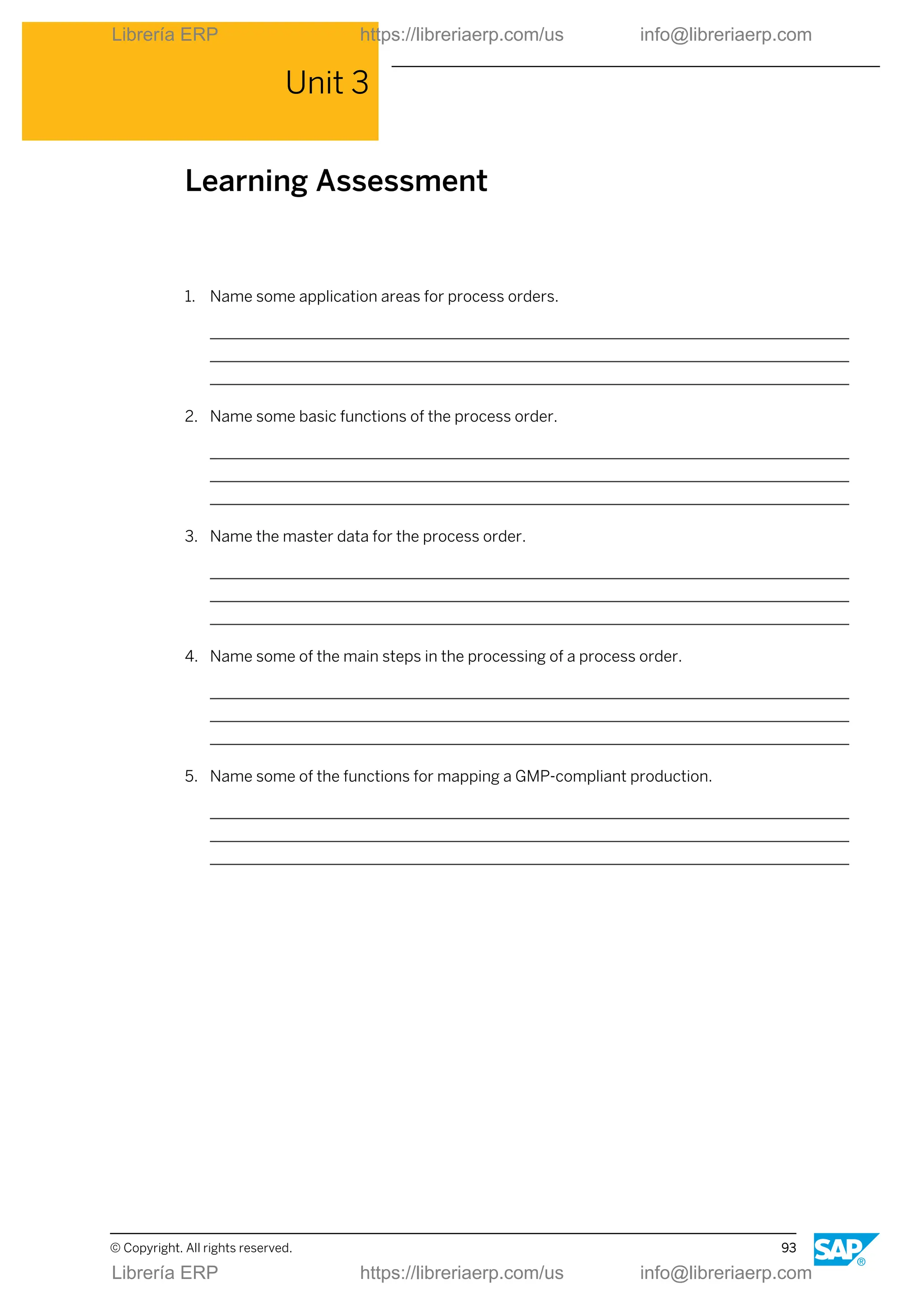Unit 3
Learning Assessment
1. Name some application areas for process orders.
2. Name some basic functions of the process order.
3. Name the master data for the process order.
4. Name some of the main steps in the processing of a process order.
5. Name some of the functions for mapping a GMP-compliant production.
© Copyright. All rights reserved. 93
Librería ERP https://libreriaerp.com/us info@libreriaerp.com
Librería ERP https://libreriaerp.com/us info@libreriaerp.com
 