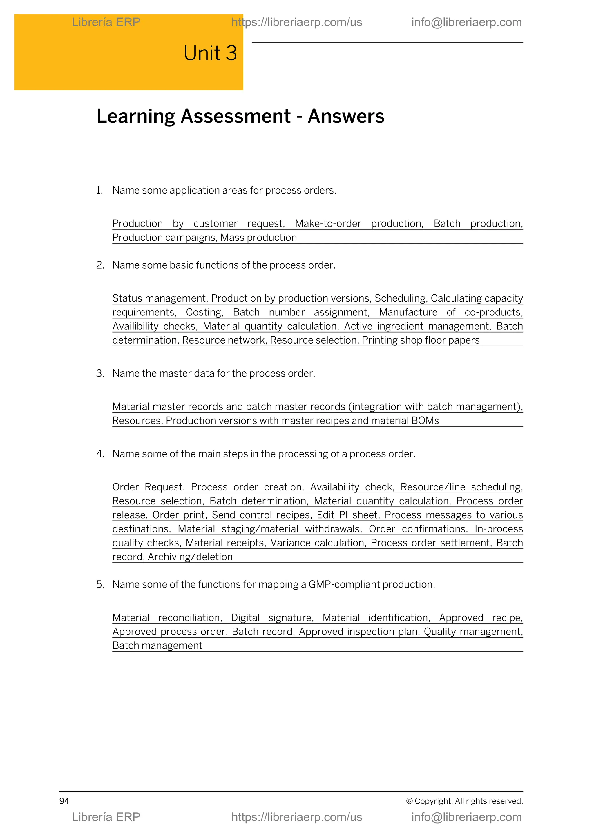 Unit 3
Learning Assessment - Answers
1. Name some application areas for process orders.
Production by customer request, Make-to-order production, Batch production,
Production campaigns, Mass production
2. Name some basic functions of the process order.
Status management, Production by production versions, Scheduling, Calculating capacity
requirements, Costing, Batch number assignment, Manufacture of co-products,
Availibility checks, Material quantity calculation, Active ingredient management, Batch
determination, Resource network, Resource selection, Printing shop floor papers
3. Name the master data for the process order.
Material master records and batch master records (integration with batch management),
Resources, Production versions with master recipes and material BOMs
4. Name some of the main steps in the processing of a process order.
Order Request, Process order creation, Availability check, Resource/line scheduling,
Resource selection, Batch determination, Material quantity calculation, Process order
release, Order print, Send control recipes, Edit PI sheet, Process messages to various
destinations, Material staging/material withdrawals, Order confirmations, In-process
quality checks, Material receipts, Variance calculation, Process order settlement, Batch
record, Archiving/deletion
5. Name some of the functions for mapping a GMP-compliant production.
Material reconciliation, Digital signature, Material identification, Approved recipe,
Approved process order, Batch record, Approved inspection plan, Quality management,
Batch management
94 © Copyright. All rights reserved.
Librería ERP https://libreriaerp.com/us info@libreriaerp.com
Librería ERP https://libreriaerp.com/us info@libreriaerp.com
 