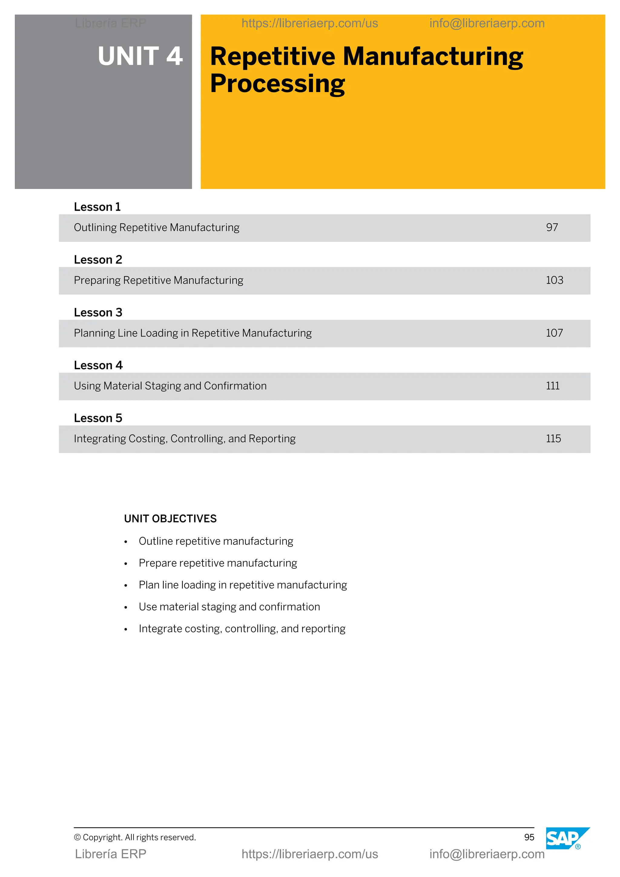 UNIT 4 Repetitive Manufacturing
Processing
Lesson 1
Outlining Repetitive Manufacturing 97
Lesson 2
Preparing Repetitive Manufacturing 103
Lesson 3
Planning Line Loading in Repetitive Manufacturing 107
Lesson 4
Using Material Staging and Confirmation 111
Lesson 5
Integrating Costing, Controlling, and Reporting 115
UNIT OBJECTIVES
● Outline repetitive manufacturing
● Prepare repetitive manufacturing
● Plan line loading in repetitive manufacturing
● Use material staging and confirmation
● Integrate costing, controlling, and reporting
© Copyright. All rights reserved. 95
Librería ERP https://libreriaerp.com/us info@libreriaerp.com
Librería ERP https://libreriaerp.com/us info@libreriaerp.com
 