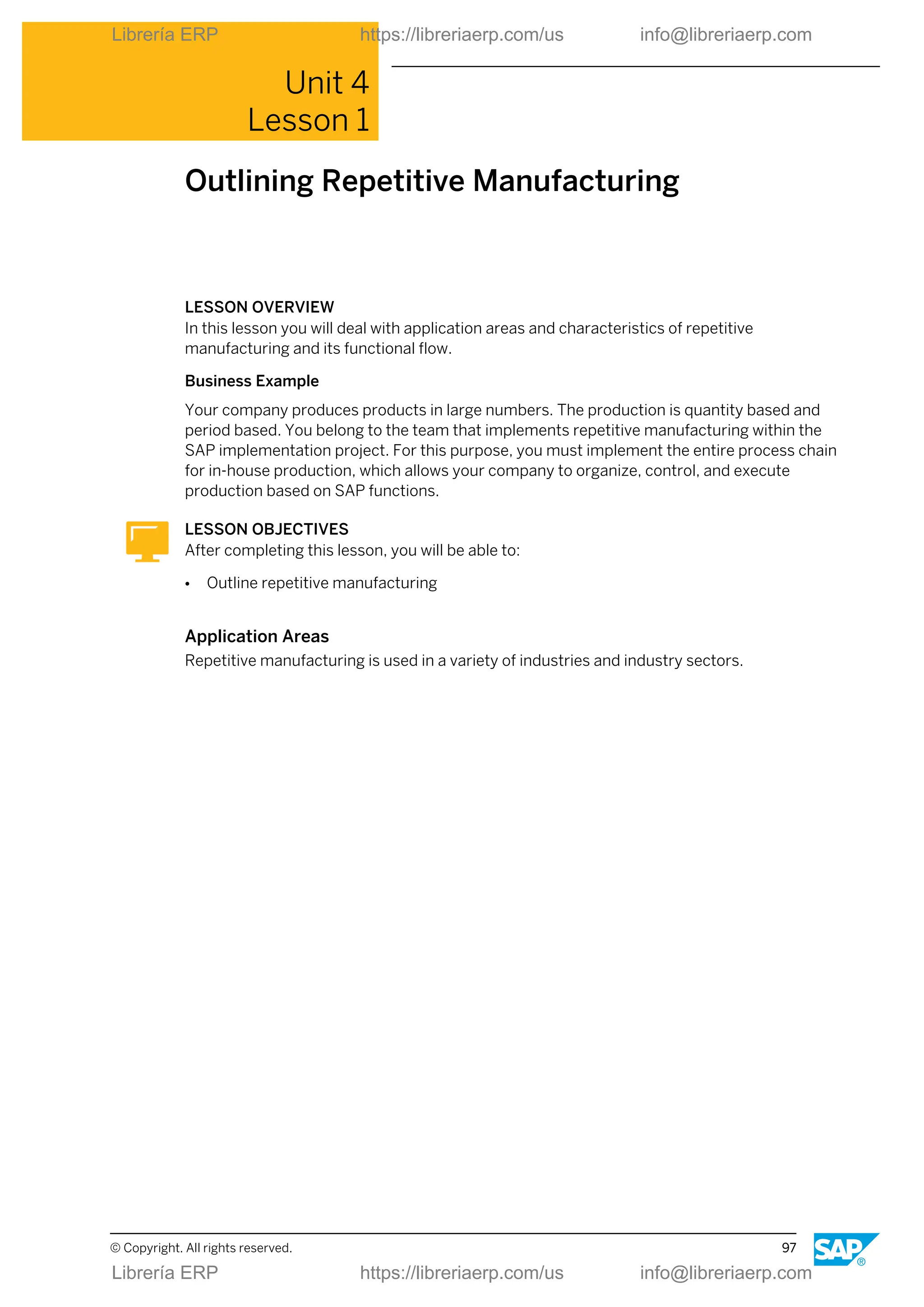 Unit 4
Lesson 1
Outlining Repetitive Manufacturing
LESSON OVERVIEW
In this lesson you will deal with application areas and characteristics of repetitive
manufacturing and its functional flow.
Business Example
Your company produces products in large numbers. The production is quantity based and
period based. You belong to the team that implements repetitive manufacturing within the
SAP implementation project. For this purpose, you must implement the entire process chain
for in-house production, which allows your company to organize, control, and execute
production based on SAP functions.
LESSON OBJECTIVES
After completing this lesson, you will be able to:
● Outline repetitive manufacturing
Application Areas
Repetitive manufacturing is used in a variety of industries and industry sectors.
© Copyright. All rights reserved. 97
Librería ERP https://libreriaerp.com/us info@libreriaerp.com
Librería ERP https://libreriaerp.com/us info@libreriaerp.com
 