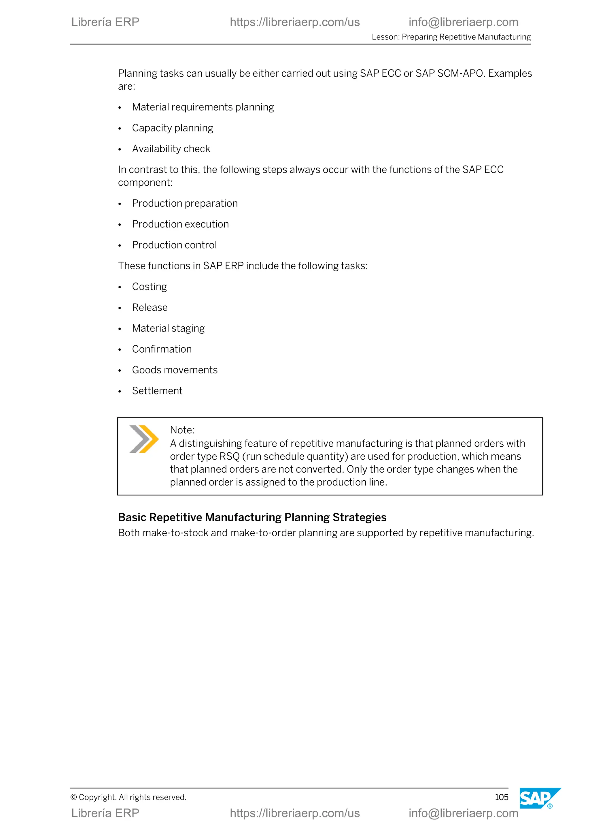 Planning tasks can usually be either carried out using SAP ECC or SAP SCM-APO. Examples
are:
● Material requirements planning
● Capacity planning
● Availability check
In contrast to this, the following steps always occur with the functions of the SAP ECC
component:
● Production preparation
● Production execution
● Production control
These functions in SAP ERP include the following tasks:
● Costing
● Release
● Material staging
● Confirmation
● Goods movements
● Settlement
Note:
A distinguishing feature of repetitive manufacturing is that planned orders with
order type RSQ (run schedule quantity) are used for production, which means
that planned orders are not converted. Only the order type changes when the
planned order is assigned to the production line.
Basic Repetitive Manufacturing Planning Strategies
Both make-to-stock and make-to-order planning are supported by repetitive manufacturing.
Lesson: Preparing Repetitive Manufacturing
© Copyright. All rights reserved. 105
Librería ERP https://libreriaerp.com/us info@libreriaerp.com
Librería ERP https://libreriaerp.com/us info@libreriaerp.com
 