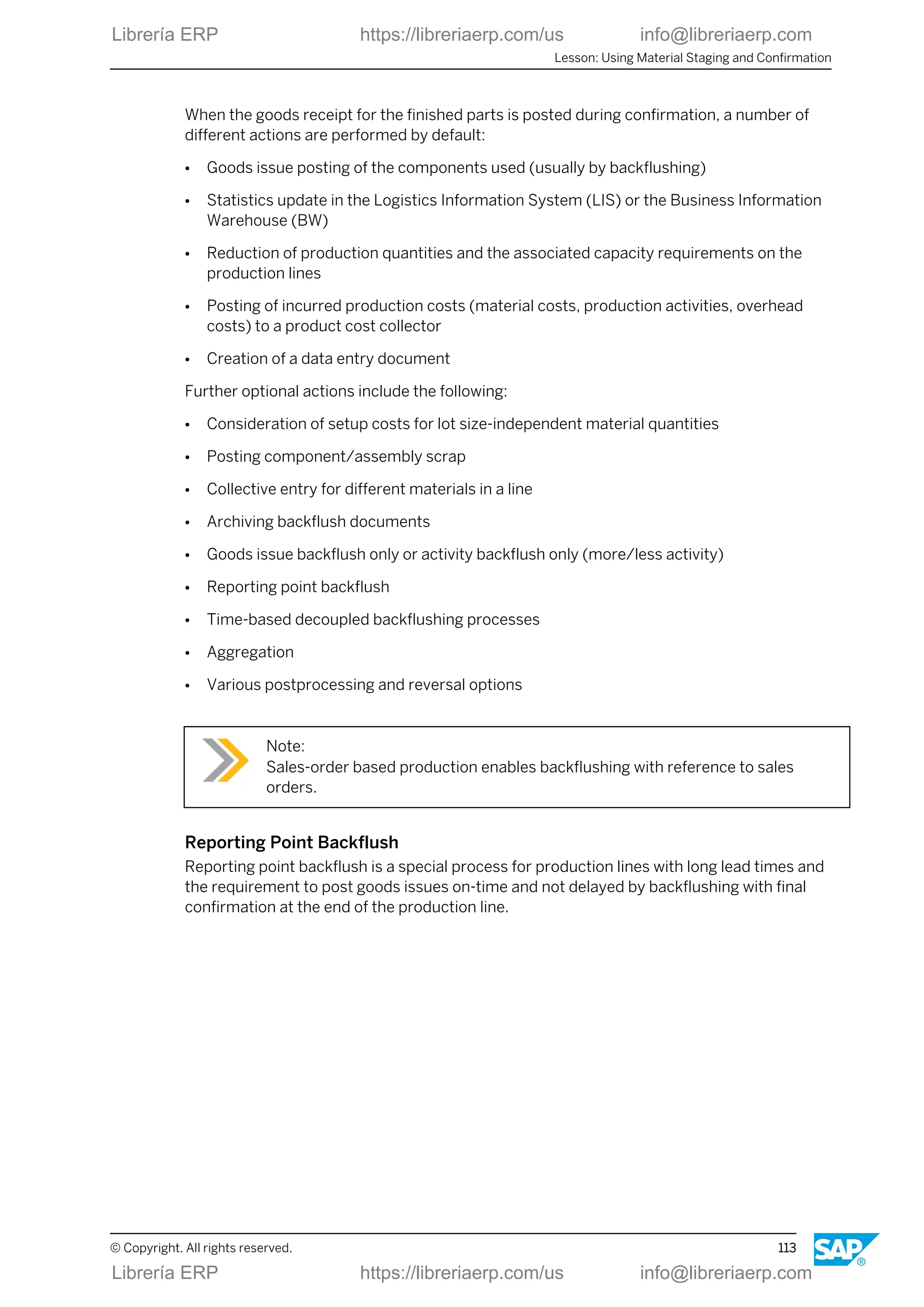 When the goods receipt for the finished parts is posted during confirmation, a number of
different actions are performed by default:
● Goods issue posting of the components used (usually by backflushing)
● Statistics update in the Logistics Information System (LIS) or the Business Information
Warehouse (BW)
● Reduction of production quantities and the associated capacity requirements on the
production lines
● Posting of incurred production costs (material costs, production activities, overhead
costs) to a product cost collector
● Creation of a data entry document
Further optional actions include the following:
● Consideration of setup costs for lot size-independent material quantities
● Posting component/assembly scrap
● Collective entry for different materials in a line
● Archiving backflush documents
● Goods issue backflush only or activity backflush only (more/less activity)
● Reporting point backflush
● Time-based decoupled backflushing processes
● Aggregation
● Various postprocessing and reversal options
Note:
Sales-order based production enables backflushing with reference to sales
orders.
Reporting Point Backflush
Reporting point backflush is a special process for production lines with long lead times and
the requirement to post goods issues on-time and not delayed by backflushing with final
confirmation at the end of the production line.
Lesson: Using Material Staging and Confirmation
© Copyright. All rights reserved. 113
Librería ERP https://libreriaerp.com/us info@libreriaerp.com
Librería ERP https://libreriaerp.com/us info@libreriaerp.com
 