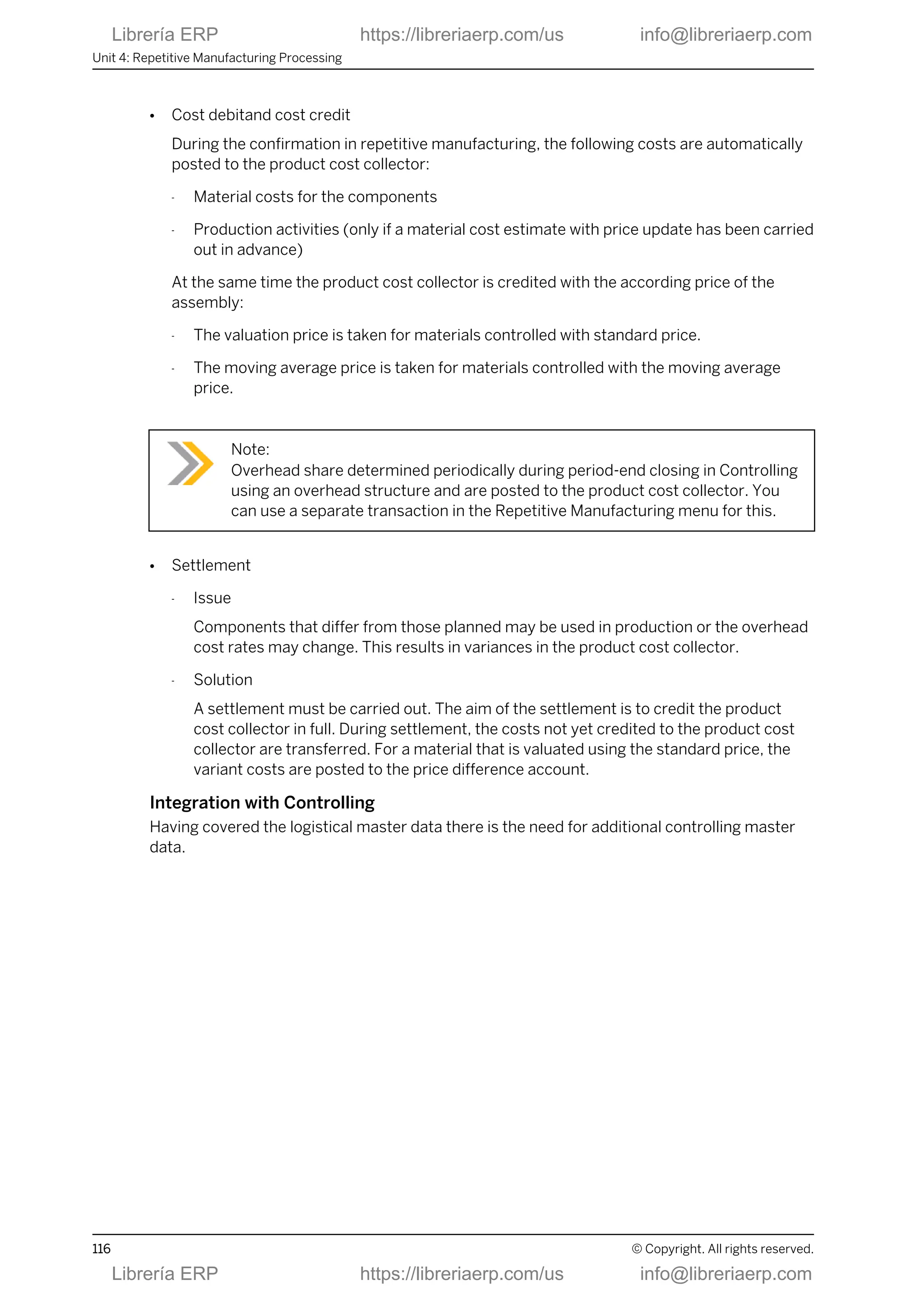 ● Cost debitand cost credit
During the confirmation in repetitive manufacturing, the following costs are automatically
posted to the product cost collector:
- Material costs for the components
- Production activities (only if a material cost estimate with price update has been carried
out in advance)
At the same time the product cost collector is credited with the according price of the
assembly:
- The valuation price is taken for materials controlled with standard price.
- The moving average price is taken for materials controlled with the moving average
price.
Note:
Overhead share determined periodically during period-end closing in Controlling
using an overhead structure and are posted to the product cost collector. You
can use a separate transaction in the Repetitive Manufacturing menu for this.
● Settlement
- Issue
Components that differ from those planned may be used in production or the overhead
cost rates may change. This results in variances in the product cost collector.
- Solution
A settlement must be carried out. The aim of the settlement is to credit the product
cost collector in full. During settlement, the costs not yet credited to the product cost
collector are transferred. For a material that is valuated using the standard price, the
variant costs are posted to the price difference account.
Integration with Controlling
Having covered the logistical master data there is the need for additional controlling master
data.
Unit 4: Repetitive Manufacturing Processing
116 © Copyright. All rights reserved.
Librería ERP https://libreriaerp.com/us info@libreriaerp.com
Librería ERP https://libreriaerp.com/us info@libreriaerp.com
 