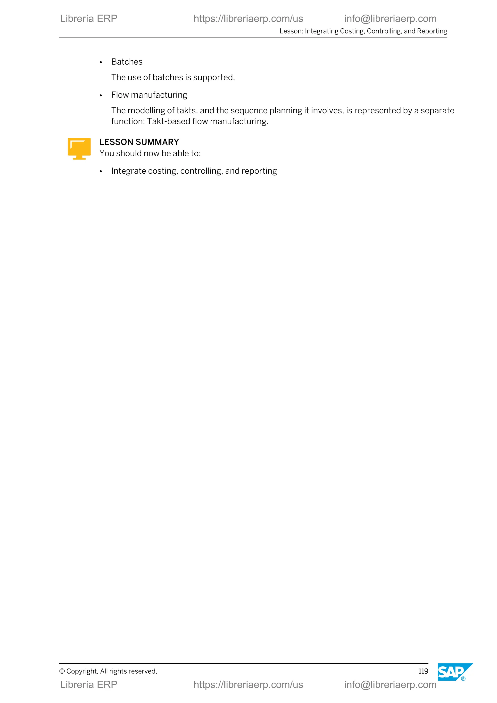 ● Batches
The use of batches is supported.
● Flow manufacturing
The modelling of takts, and the sequence planning it involves, is represented by a separate
function: Takt-based flow manufacturing.
LESSON SUMMARY
You should now be able to:
● Integrate costing, controlling, and reporting
Lesson: Integrating Costing, Controlling, and Reporting
© Copyright. All rights reserved. 119
Librería ERP https://libreriaerp.com/us info@libreriaerp.com
Librería ERP https://libreriaerp.com/us info@libreriaerp.com
 