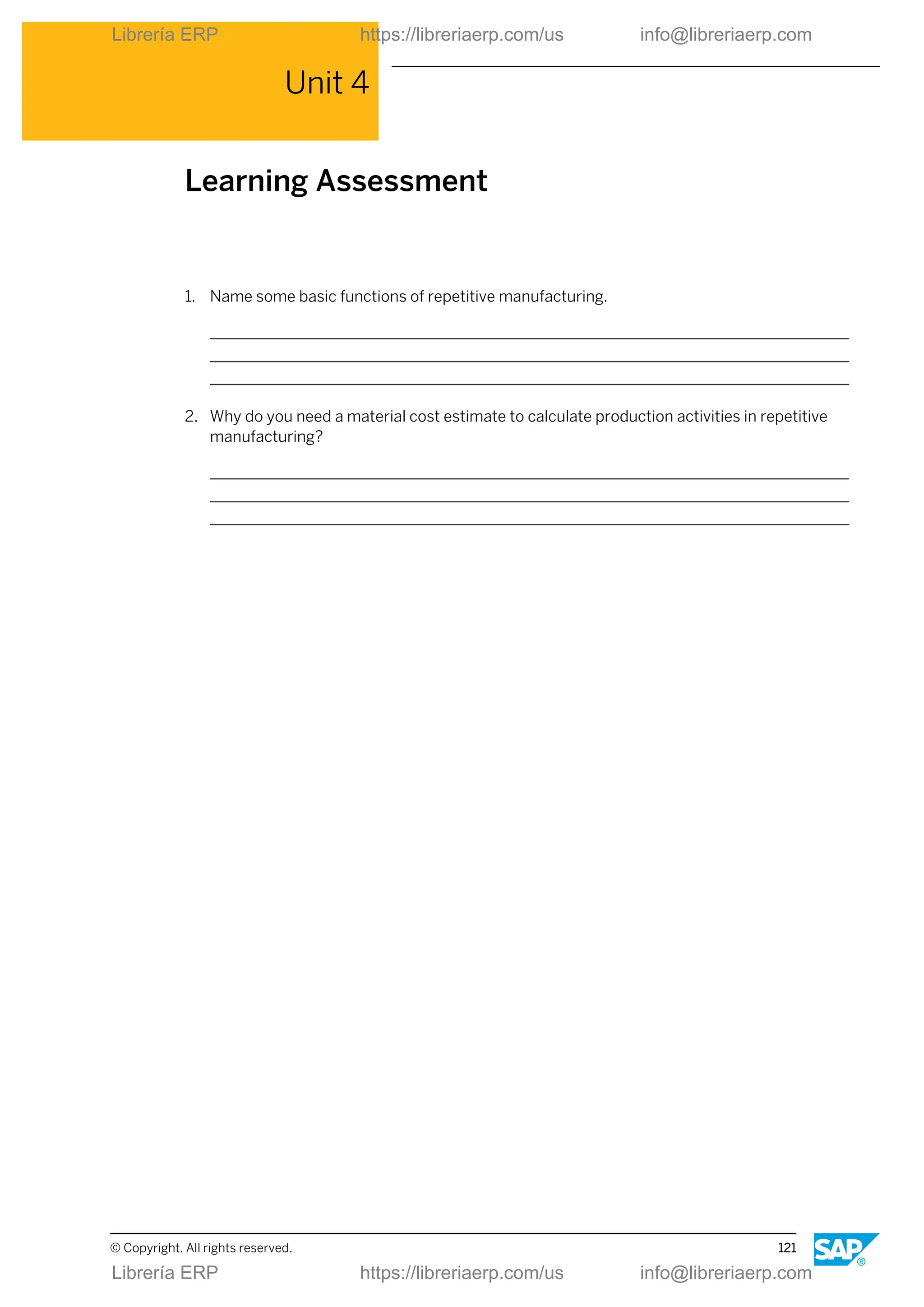 Unit 4
Learning Assessment
1. Name some basic functions of repetitive manufacturing.
2. Why do you need a material cost estimate to calculate production activities in repetitive
manufacturing?
© Copyright. All rights reserved. 121
Librería ERP https://libreriaerp.com/us info@libreriaerp.com
Librería ERP https://libreriaerp.com/us info@libreriaerp.com
 