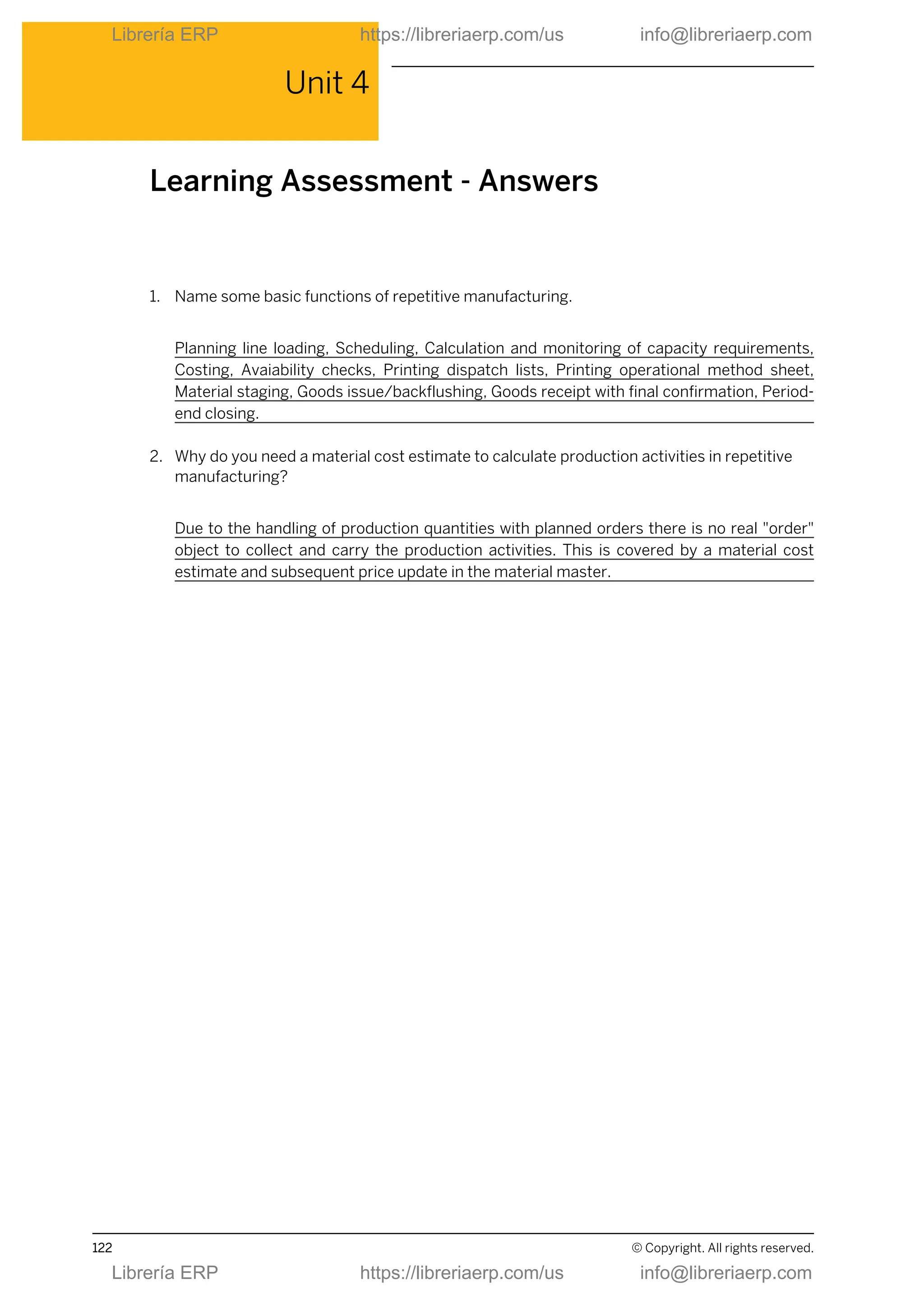 Unit 4
Learning Assessment - Answers
1. Name some basic functions of repetitive manufacturing.
Planning line loading, Scheduling, Calculation and monitoring of capacity requirements,
Costing, Avaiability checks, Printing dispatch lists, Printing operational method sheet,
Material staging, Goods issue/backflushing, Goods receipt with final confirmation, Period-
end closing.
2. Why do you need a material cost estimate to calculate production activities in repetitive
manufacturing?
Due to the handling of production quantities with planned orders there is no real "order"
object to collect and carry the production activities. This is covered by a material cost
estimate and subsequent price update in the material master.
122 © Copyright. All rights reserved.
Librería ERP https://libreriaerp.com/us info@libreriaerp.com
Librería ERP https://libreriaerp.com/us info@libreriaerp.com
 