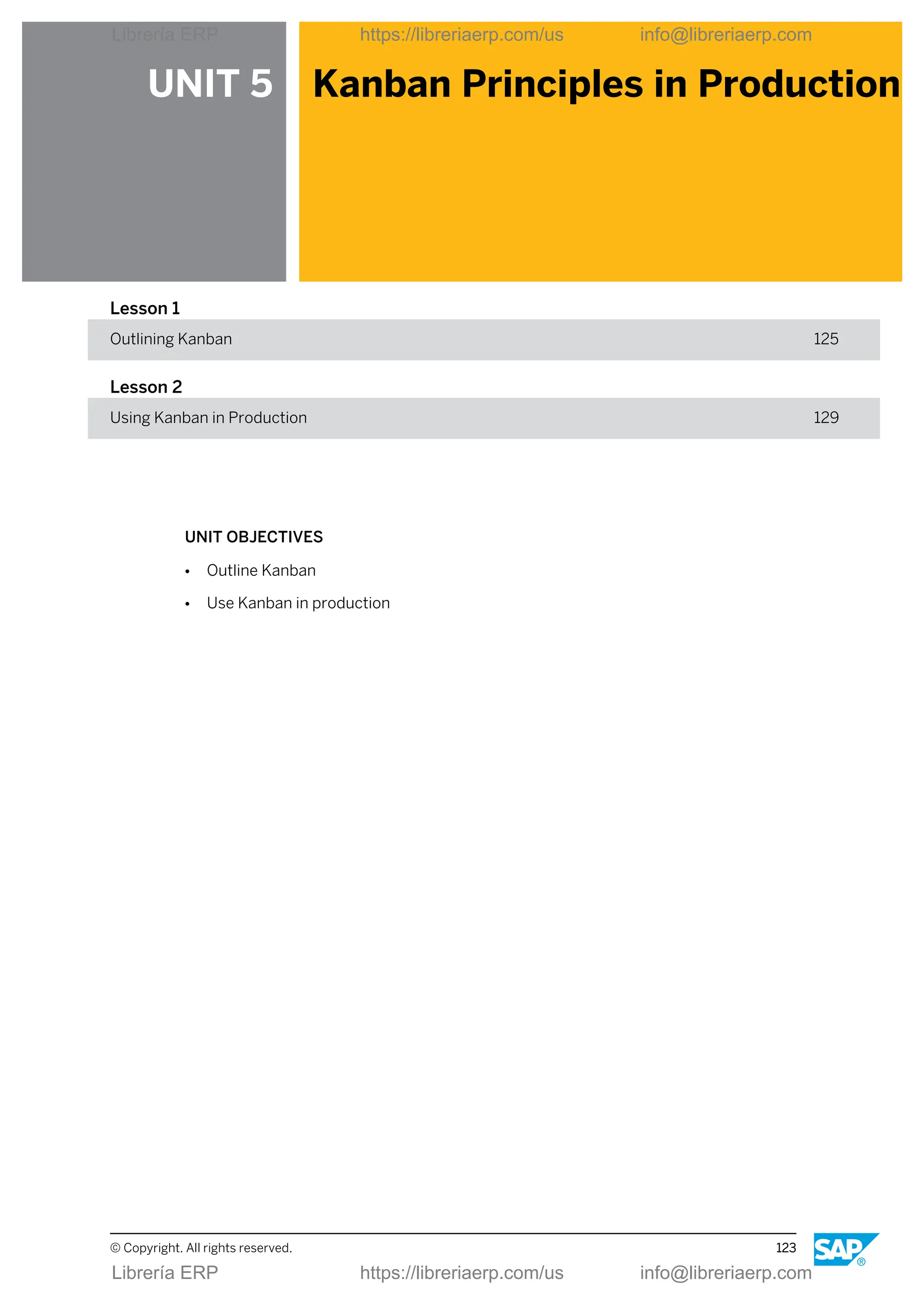 UNIT 5 Kanban Principles in Production
Lesson 1
Outlining Kanban 125
Lesson 2
Using Kanban in Production 129
UNIT OBJECTIVES
● Outline Kanban
● Use Kanban in production
© Copyright. All rights reserved. 123
Librería ERP https://libreriaerp.com/us info@libreriaerp.com
Librería ERP https://libreriaerp.com/us info@libreriaerp.com
 