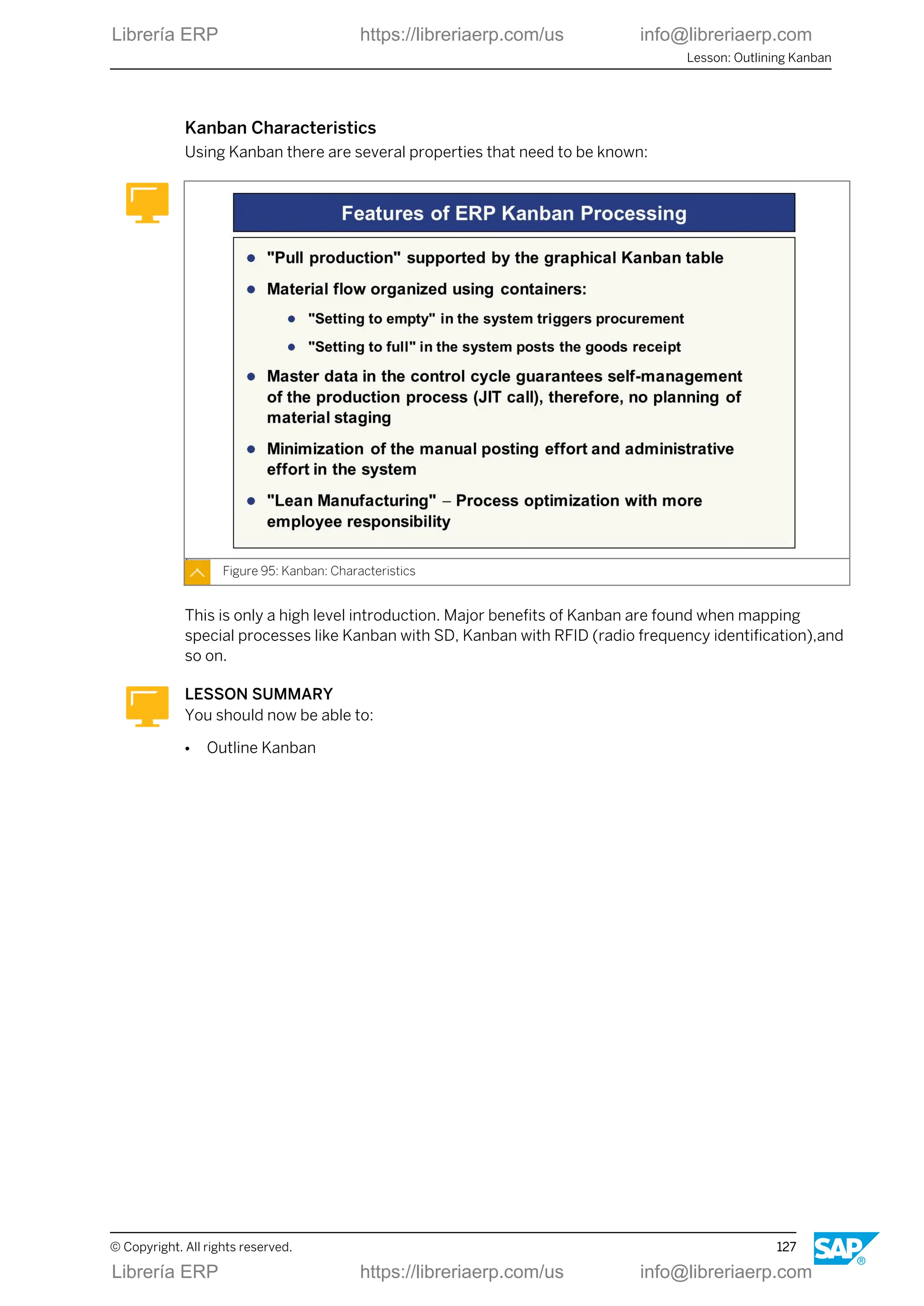 Kanban Characteristics
Using Kanban there are several properties that need to be known:
Figure 95: Kanban: Characteristics
This is only a high level introduction. Major benefits of Kanban are found when mapping
special processes like Kanban with SD, Kanban with RFID (radio frequency identification),and
so on.
LESSON SUMMARY
You should now be able to:
● Outline Kanban
Lesson: Outlining Kanban
© Copyright. All rights reserved. 127
Librería ERP https://libreriaerp.com/us info@libreriaerp.com
Librería ERP https://libreriaerp.com/us info@libreriaerp.com
 