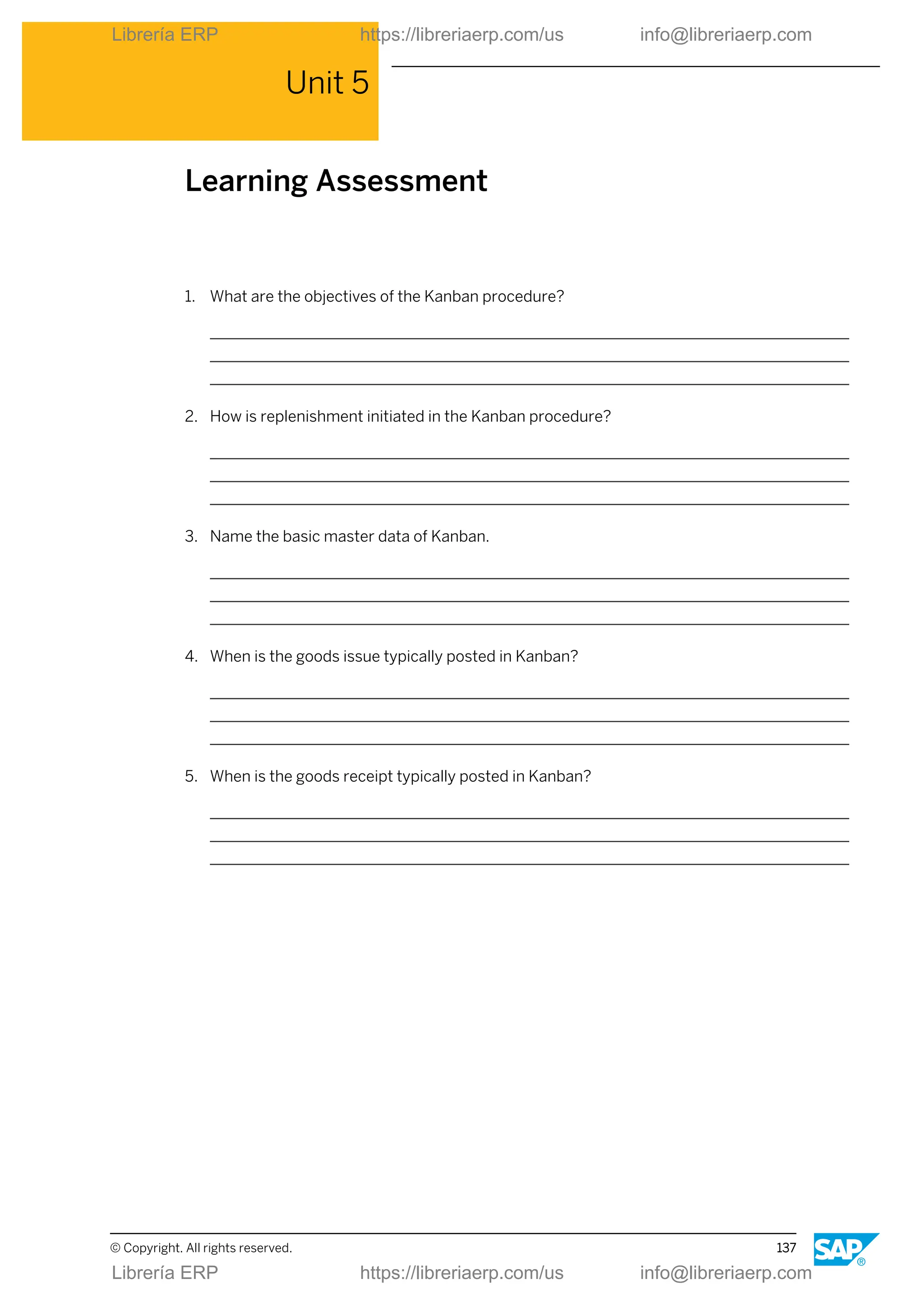 Unit 5
Learning Assessment
1. What are the objectives of the Kanban procedure?
2. How is replenishment initiated in the Kanban procedure?
3. Name the basic master data of Kanban.
4. When is the goods issue typically posted in Kanban?
5. When is the goods receipt typically posted in Kanban?
© Copyright. All rights reserved. 137
Librería ERP https://libreriaerp.com/us info@libreriaerp.com
Librería ERP https://libreriaerp.com/us info@libreriaerp.com
 