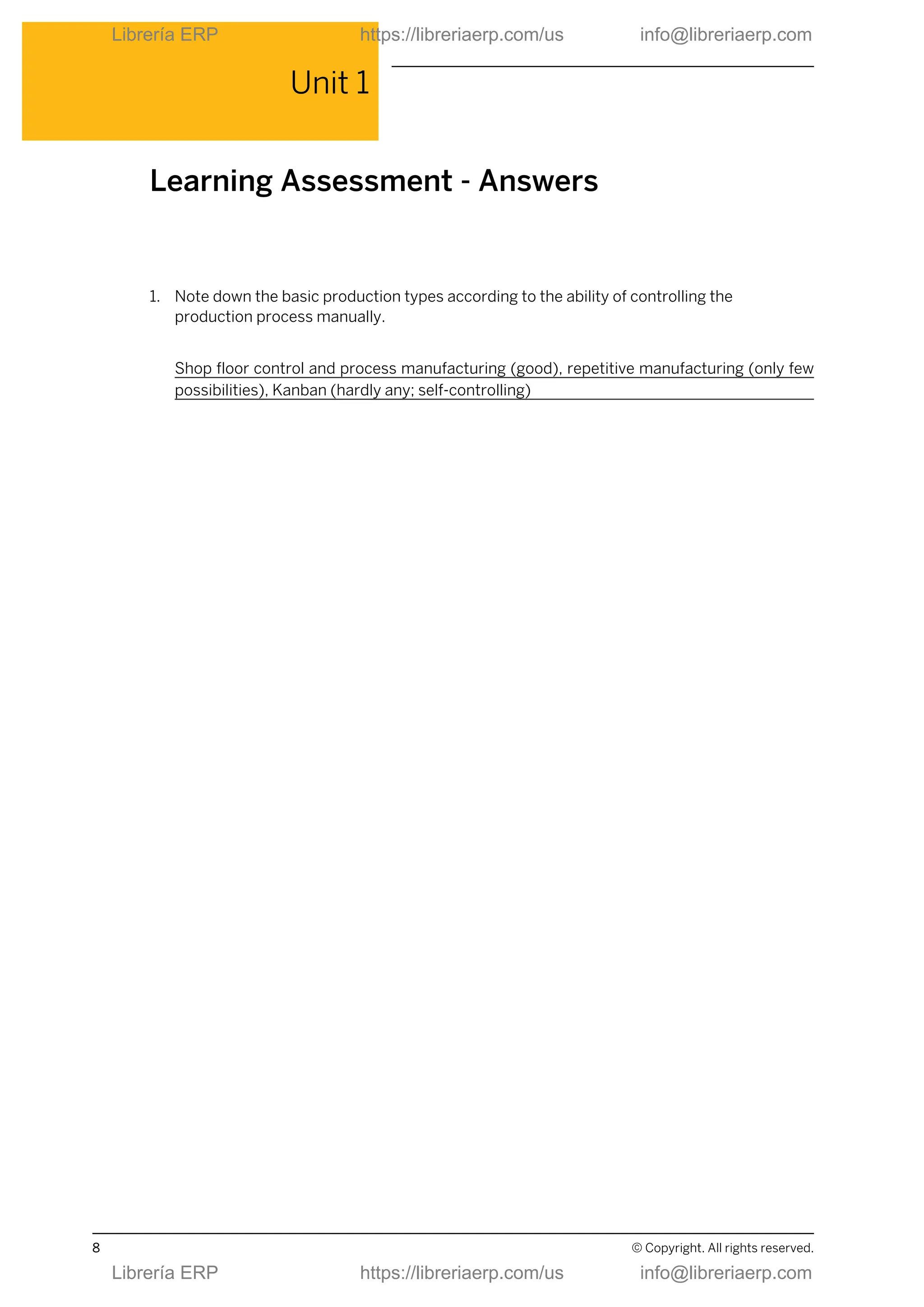 Unit 1
Learning Assessment - Answers
1. Note down the basic production types according to the ability of controlling the
production process manually.
Shop floor control and process manufacturing (good), repetitive manufacturing (only few
possibilities), Kanban (hardly any; self-controlling)
8 © Copyright. All rights reserved.
Librería ERP https://libreriaerp.com/us info@libreriaerp.com
Librería ERP https://libreriaerp.com/us info@libreriaerp.com
 