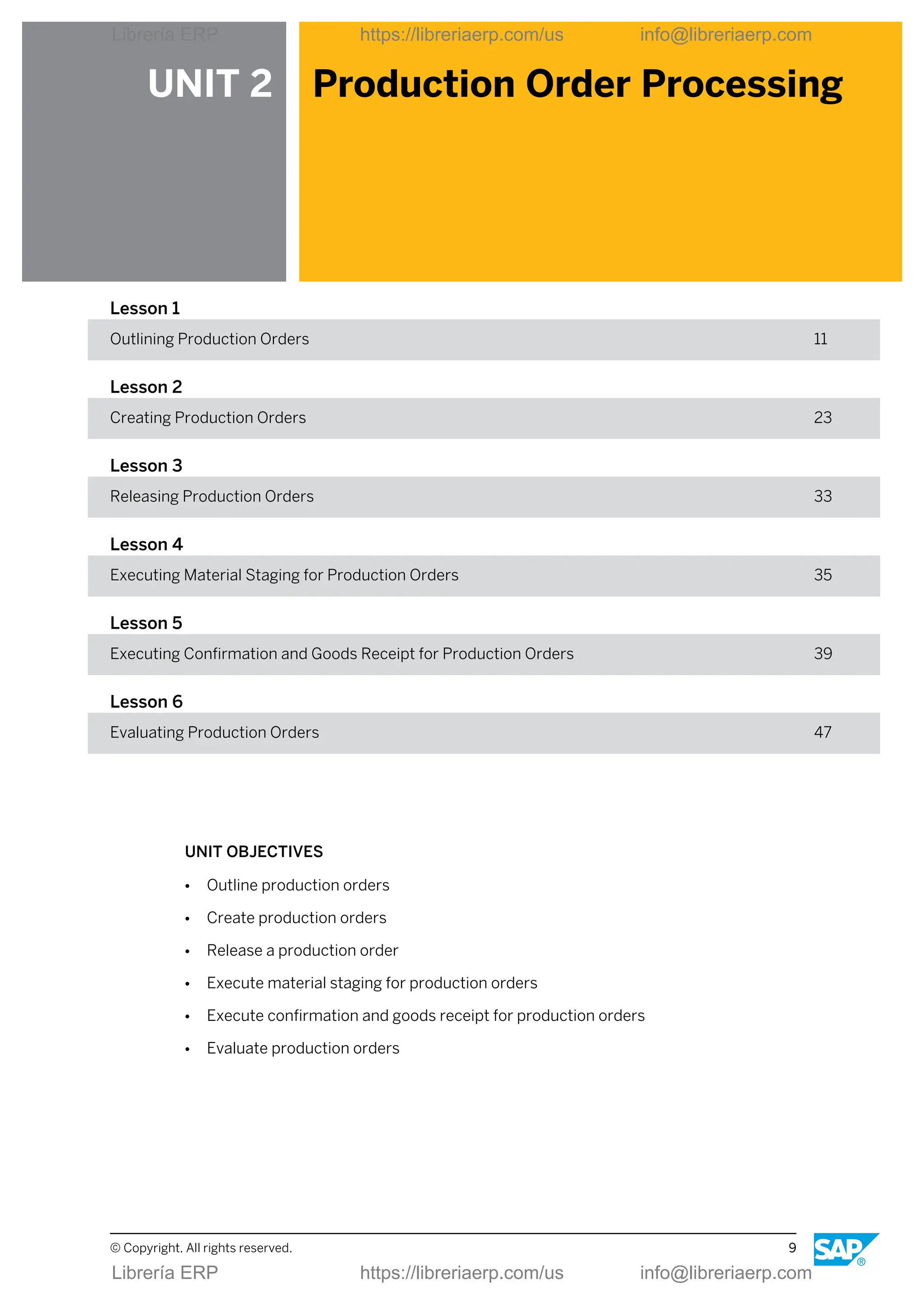 UNIT 2 Production Order Processing
Lesson 1
Outlining Production Orders 11
Lesson 2
Creating Production Orders 23
Lesson 3
Releasing Production Orders 33
Lesson 4
Executing Material Staging for Production Orders 35
Lesson 5
Executing Confirmation and Goods Receipt for Production Orders 39
Lesson 6
Evaluating Production Orders 47
UNIT OBJECTIVES
● Outline production orders
● Create production orders
● Release a production order
● Execute material staging for production orders
● Execute confirmation and goods receipt for production orders
● Evaluate production orders
© Copyright. All rights reserved. 9
Librería ERP https://libreriaerp.com/us info@libreriaerp.com
Librería ERP https://libreriaerp.com/us info@libreriaerp.com
 