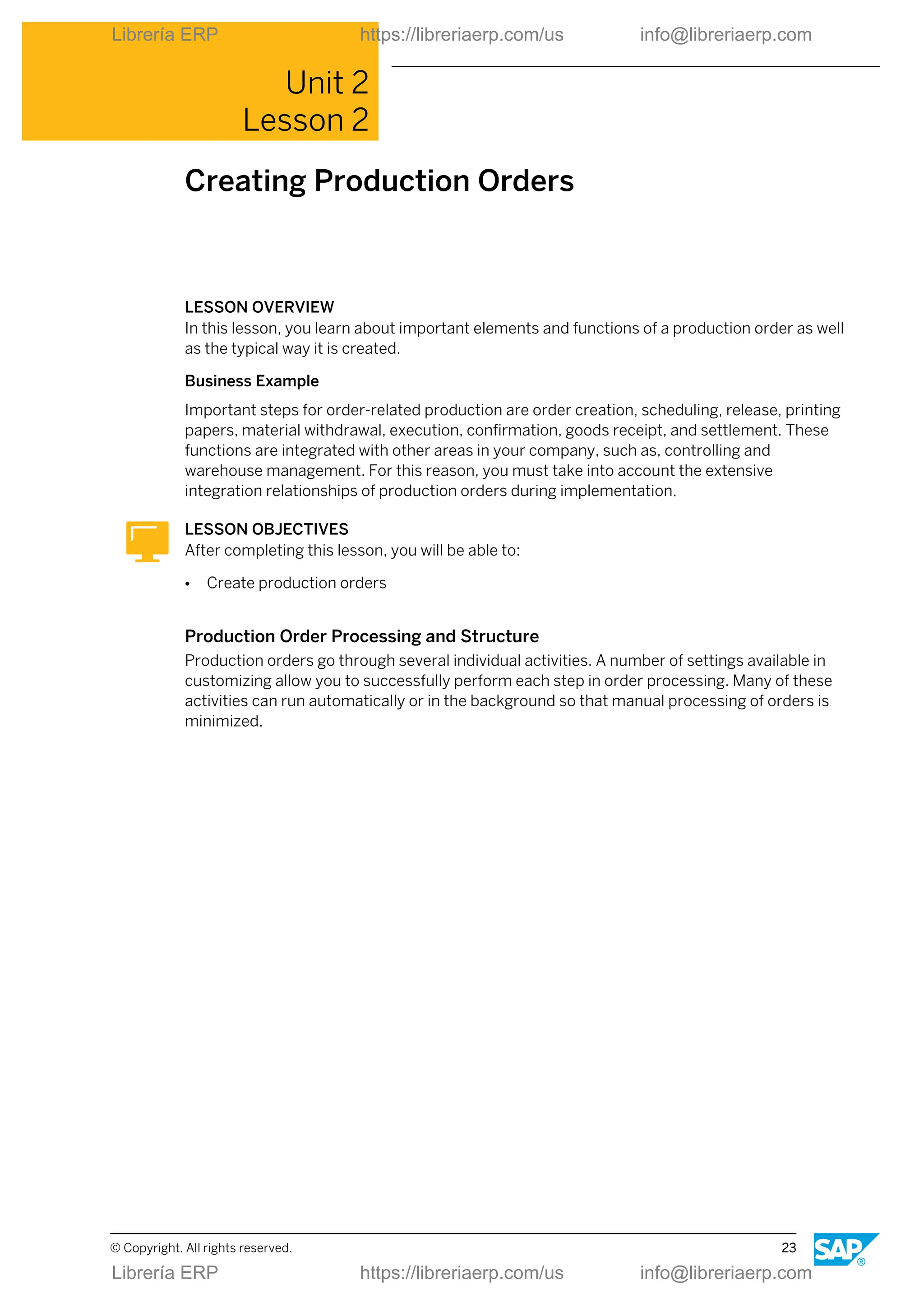 Unit 2
Lesson 2
Creating Production Orders
LESSON OVERVIEW
In this lesson, you learn about important elements and functions of a production order as well
as the typical way it is created.
Business Example
Important steps for order-related production are order creation, scheduling, release, printing
papers, material withdrawal, execution, confirmation, goods receipt, and settlement. These
functions are integrated with other areas in your company, such as, controlling and
warehouse management. For this reason, you must take into account the extensive
integration relationships of production orders during implementation.
LESSON OBJECTIVES
After completing this lesson, you will be able to:
● Create production orders
Production Order Processing and Structure
Production orders go through several individual activities. A number of settings available in
customizing allow you to successfully perform each step in order processing. Many of these
activities can run automatically or in the background so that manual processing of orders is
minimized.
© Copyright. All rights reserved. 23
Librería ERP https://libreriaerp.com/us info@libreriaerp.com
Librería ERP https://libreriaerp.com/us info@libreriaerp.com
 