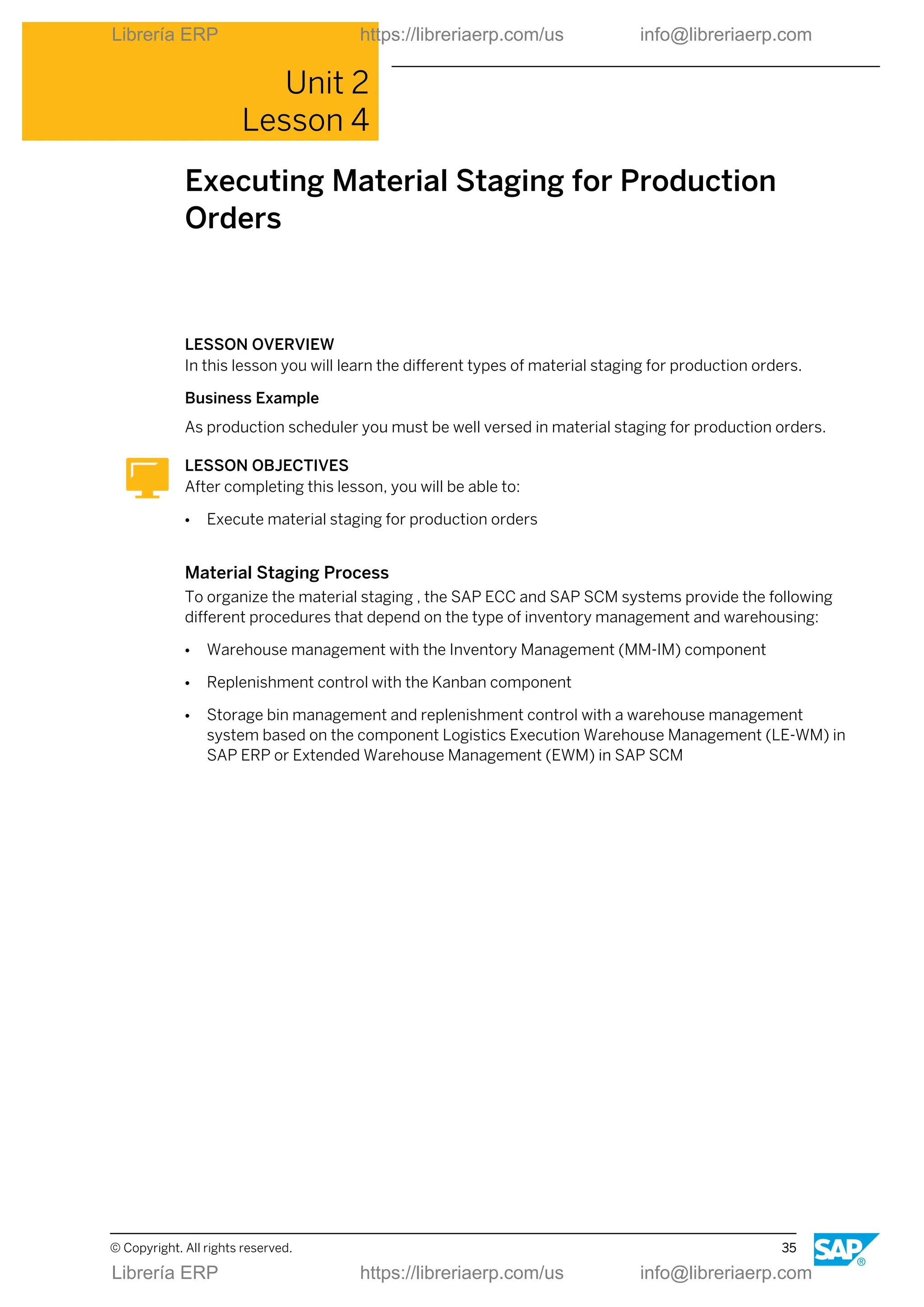 Unit 2
Lesson 4
Executing Material Staging for Production
Orders
LESSON OVERVIEW
In this lesson you will learn the different types of material staging for production orders.
Business Example
As production scheduler you must be well versed in material staging for production orders.
LESSON OBJECTIVES
After completing this lesson, you will be able to:
● Execute material staging for production orders
Material Staging Process
To organize the material staging , the SAP ECC and SAP SCM systems provide the following
different procedures that depend on the type of inventory management and warehousing:
● Warehouse management with the Inventory Management (MM-IM) component
● Replenishment control with the Kanban component
● Storage bin management and replenishment control with a warehouse management
system based on the component Logistics Execution Warehouse Management (LE-WM) in
SAP ERP or Extended Warehouse Management (EWM) in SAP SCM
© Copyright. All rights reserved. 35
Librería ERP https://libreriaerp.com/us info@libreriaerp.com
Librería ERP https://libreriaerp.com/us info@libreriaerp.com
 