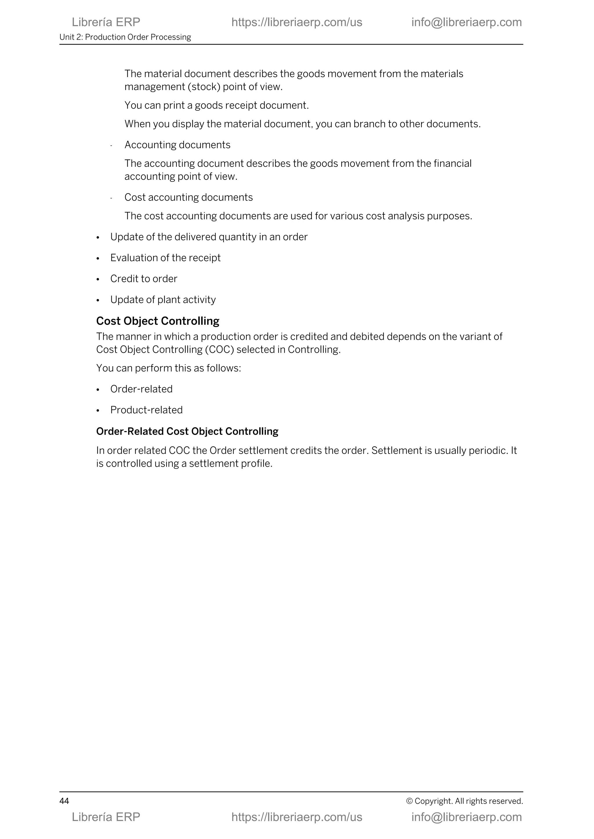 The material document describes the goods movement from the materials
management (stock) point of view.
You can print a goods receipt document.
When you display the material document, you can branch to other documents.
- Accounting documents
The accounting document describes the goods movement from the financial
accounting point of view.
- Cost accounting documents
The cost accounting documents are used for various cost analysis purposes.
● Update of the delivered quantity in an order
● Evaluation of the receipt
● Credit to order
● Update of plant activity
Cost Object Controlling
The manner in which a production order is credited and debited depends on the variant of
Cost Object Controlling (COC) selected in Controlling.
You can perform this as follows:
● Order-related
● Product-related
Order-Related Cost Object Controlling
In order related COC the Order settlement credits the order. Settlement is usually periodic. It
is controlled using a settlement profile.
Unit 2: Production Order Processing
44 © Copyright. All rights reserved.
Librería ERP https://libreriaerp.com/us info@libreriaerp.com
Librería ERP https://libreriaerp.com/us info@libreriaerp.com
 