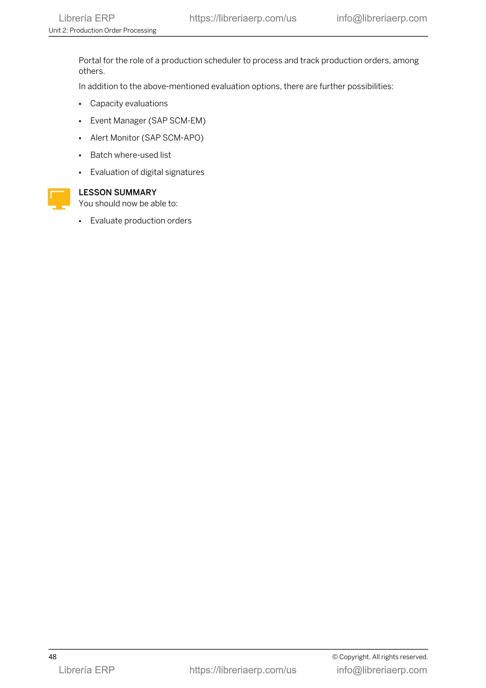 Portal for the role of a production scheduler to process and track production orders, among
others.
In addition to the above-mentioned evaluation options, there are further possibilities:
● Capacity evaluations
● Event Manager (SAP SCM-EM)
● Alert Monitor (SAP SCM-APO)
● Batch where-used list
● Evaluation of digital signatures
LESSON SUMMARY
You should now be able to:
● Evaluate production orders
Unit 2: Production Order Processing
48 © Copyright. All rights reserved.
Librería ERP https://libreriaerp.com/us info@libreriaerp.com
Librería ERP https://libreriaerp.com/us info@libreriaerp.com
 