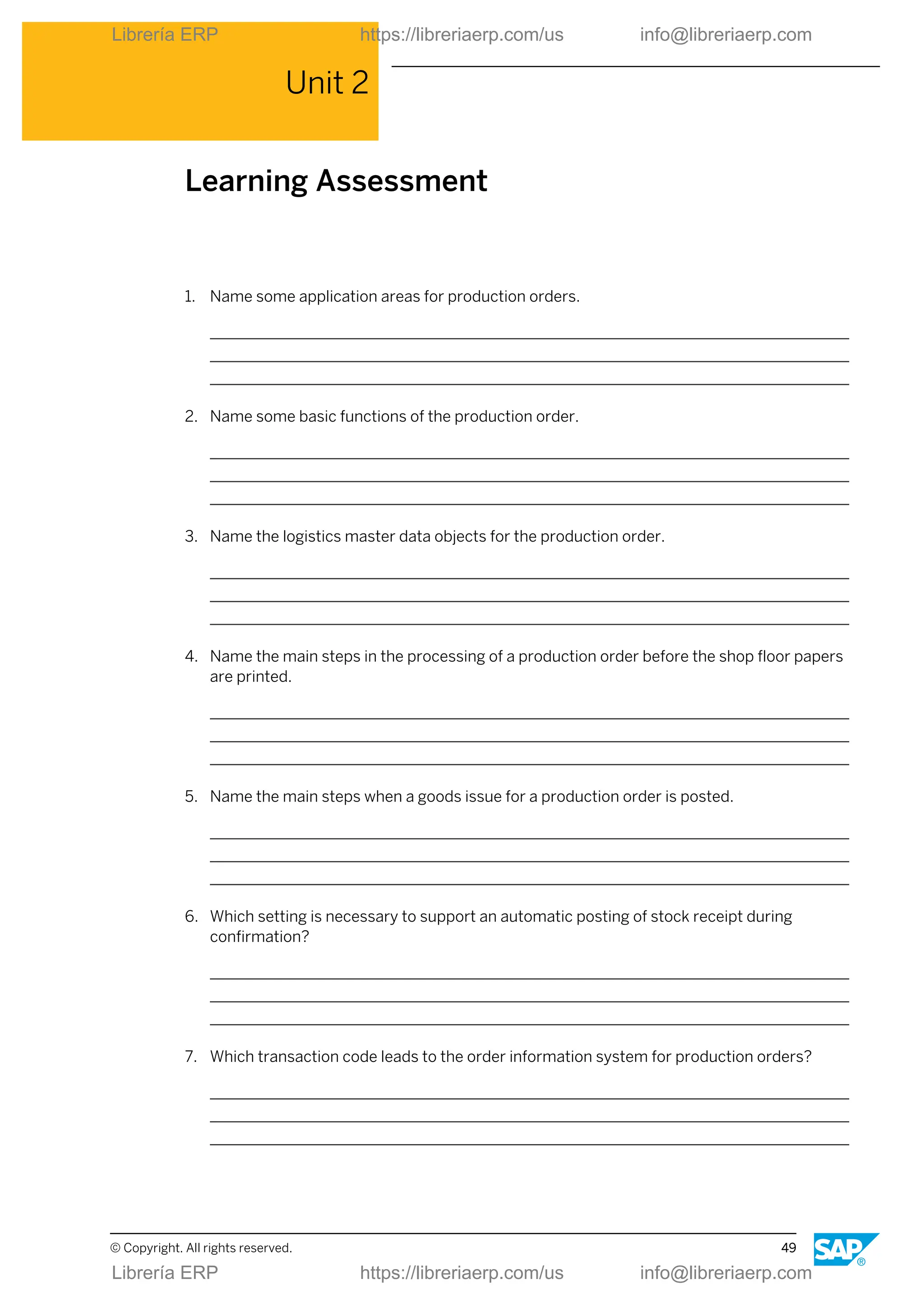 Unit 2
Learning Assessment
1. Name some application areas for production orders.
2. Name some basic functions of the production order.
3. Name the logistics master data objects for the production order.
4. Name the main steps in the processing of a production order before the shop floor papers
are printed.
5. Name the main steps when a goods issue for a production order is posted.
6. Which setting is necessary to support an automatic posting of stock receipt during
confirmation?
7. Which transaction code leads to the order information system for production orders?
© Copyright. All rights reserved. 49
Librería ERP https://libreriaerp.com/us info@libreriaerp.com
Librería ERP https://libreriaerp.com/us info@libreriaerp.com
 