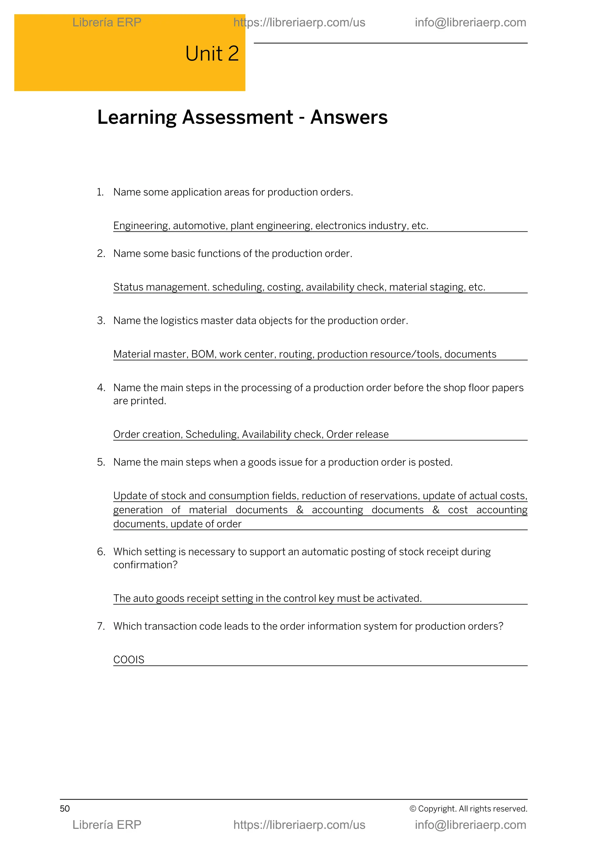Unit 2
Learning Assessment - Answers
1. Name some application areas for production orders.
Engineering, automotive, plant engineering, electronics industry, etc.
2. Name some basic functions of the production order.
Status management. scheduling, costing, availability check, material staging, etc.
3. Name the logistics master data objects for the production order.
Material master, BOM, work center, routing, production resource/tools, documents
4. Name the main steps in the processing of a production order before the shop floor papers
are printed.
Order creation, Scheduling, Availability check, Order release
5. Name the main steps when a goods issue for a production order is posted.
Update of stock and consumption fields, reduction of reservations, update of actual costs,
generation of material documents & accounting documents & cost accounting
documents, update of order
6. Which setting is necessary to support an automatic posting of stock receipt during
confirmation?
The auto goods receipt setting in the control key must be activated.
7. Which transaction code leads to the order information system for production orders?
COOIS
50 © Copyright. All rights reserved.
Librería ERP https://libreriaerp.com/us info@libreriaerp.com
Librería ERP https://libreriaerp.com/us info@libreriaerp.com
 
