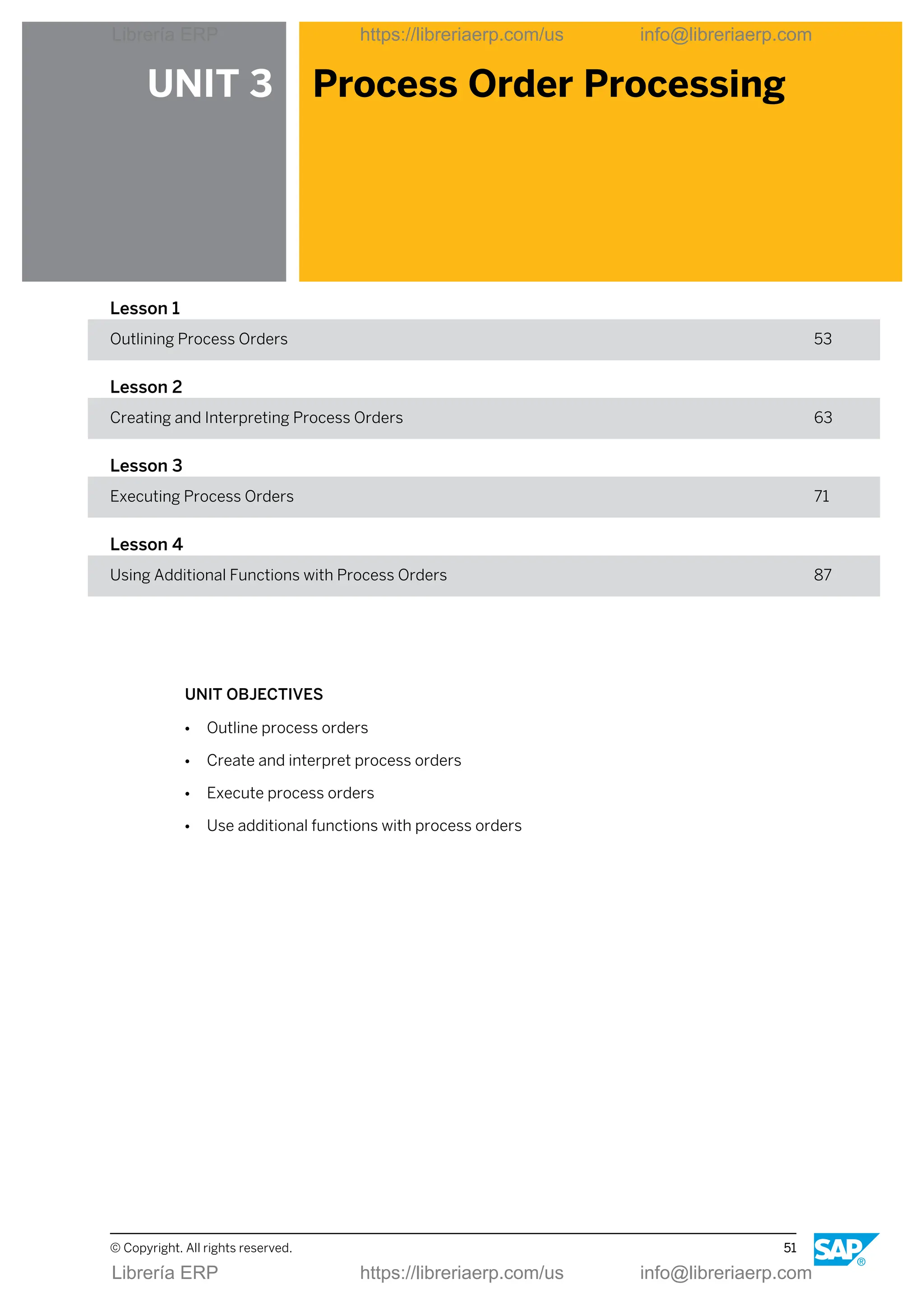 UNIT 3 Process Order Processing
Lesson 1
Outlining Process Orders 53
Lesson 2
Creating and Interpreting Process Orders 63
Lesson 3
Executing Process Orders 71
Lesson 4
Using Additional Functions with Process Orders 87
UNIT OBJECTIVES
● Outline process orders
● Create and interpret process orders
● Execute process orders
● Use additional functions with process orders
© Copyright. All rights reserved. 51
Librería ERP https://libreriaerp.com/us info@libreriaerp.com
Librería ERP https://libreriaerp.com/us info@libreriaerp.com
 