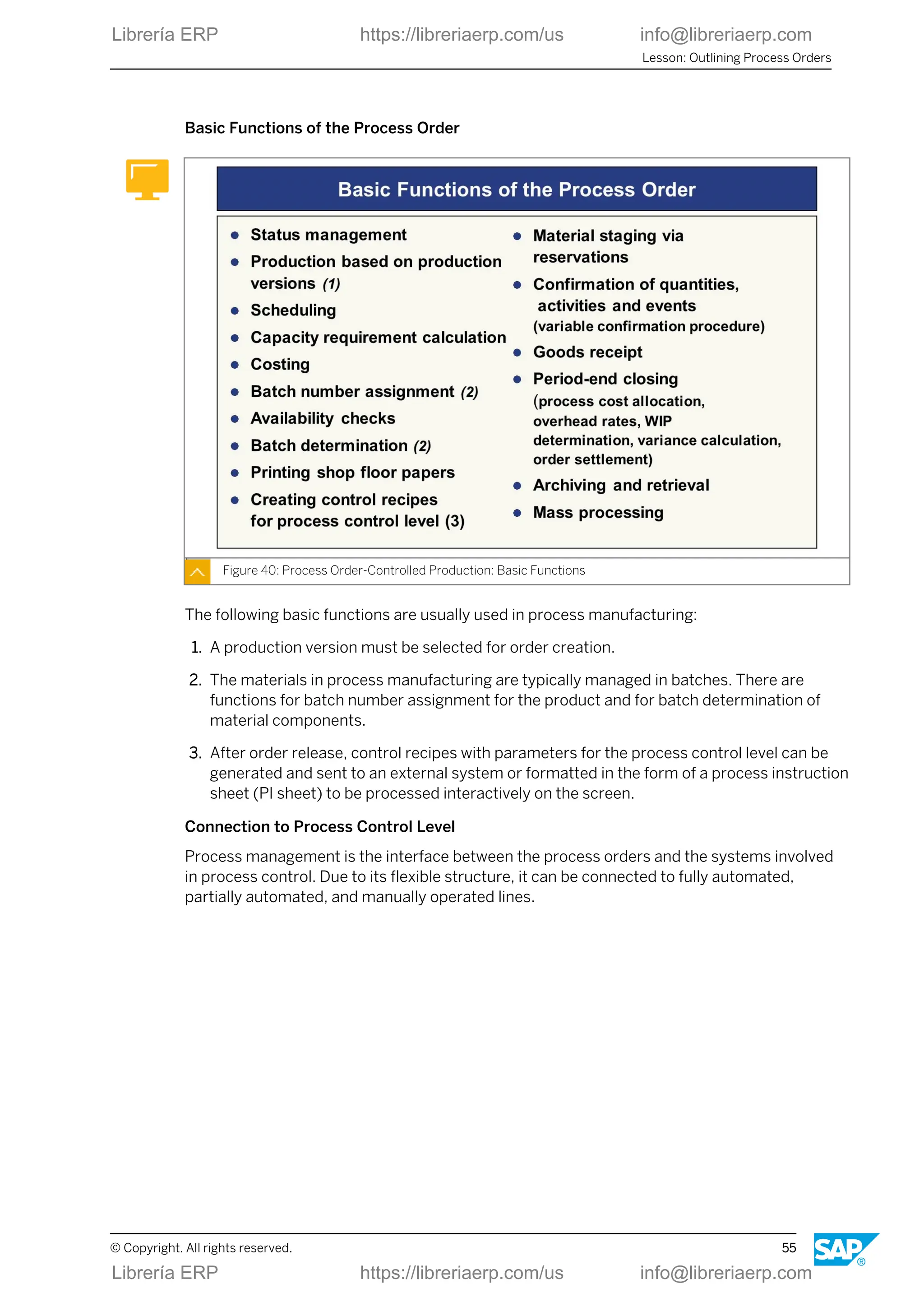 Basic Functions of the Process Order
Figure 40: Process Order-Controlled Production: Basic Functions
The following basic functions are usually used in process manufacturing:
1. A production version must be selected for order creation.
2. The materials in process manufacturing are typically managed in batches. There are
functions for batch number assignment for the product and for batch determination of
material components.
3. After order release, control recipes with parameters for the process control level can be
generated and sent to an external system or formatted in the form of a process instruction
sheet (PI sheet) to be processed interactively on the screen.
Connection to Process Control Level
Process management is the interface between the process orders and the systems involved
in process control. Due to its flexible structure, it can be connected to fully automated,
partially automated, and manually operated lines.
Lesson: Outlining Process Orders
© Copyright. All rights reserved. 55
Librería ERP https://libreriaerp.com/us info@libreriaerp.com
Librería ERP https://libreriaerp.com/us info@libreriaerp.com
 