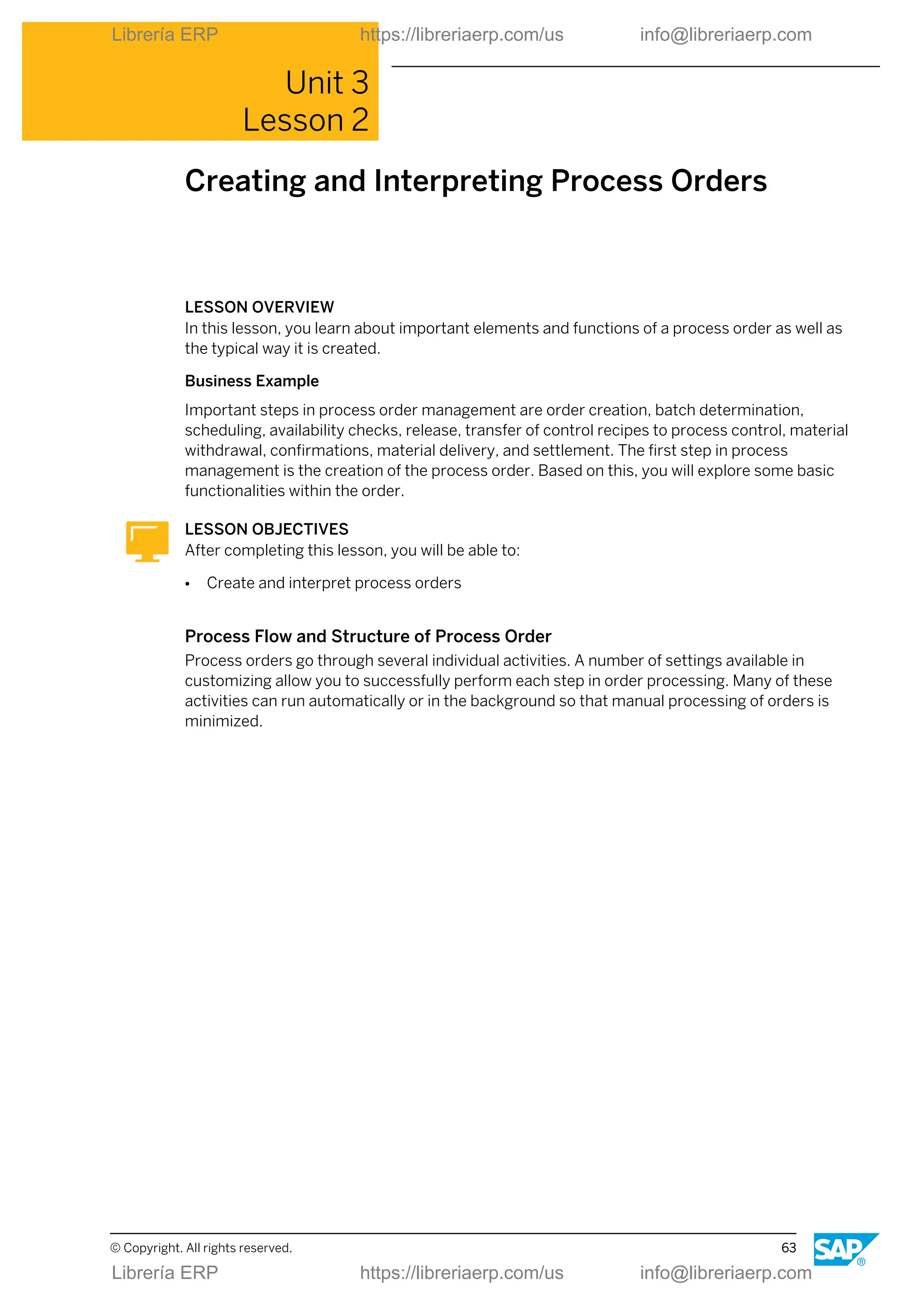 Unit 3
Lesson 2
Creating and Interpreting Process Orders
LESSON OVERVIEW
In this lesson, you learn about important elements and functions of a process order as well as
the typical way it is created.
Business Example
Important steps in process order management are order creation, batch determination,
scheduling, availability checks, release, transfer of control recipes to process control, material
withdrawal, confirmations, material delivery, and settlement. The first step in process
management is the creation of the process order. Based on this, you will explore some basic
functionalities within the order.
LESSON OBJECTIVES
After completing this lesson, you will be able to:
● Create and interpret process orders
Process Flow and Structure of Process Order
Process orders go through several individual activities. A number of settings available in
customizing allow you to successfully perform each step in order processing. Many of these
activities can run automatically or in the background so that manual processing of orders is
minimized.
© Copyright. All rights reserved. 63
Librería ERP https://libreriaerp.com/us info@libreriaerp.com
Librería ERP https://libreriaerp.com/us info@libreriaerp.com
 