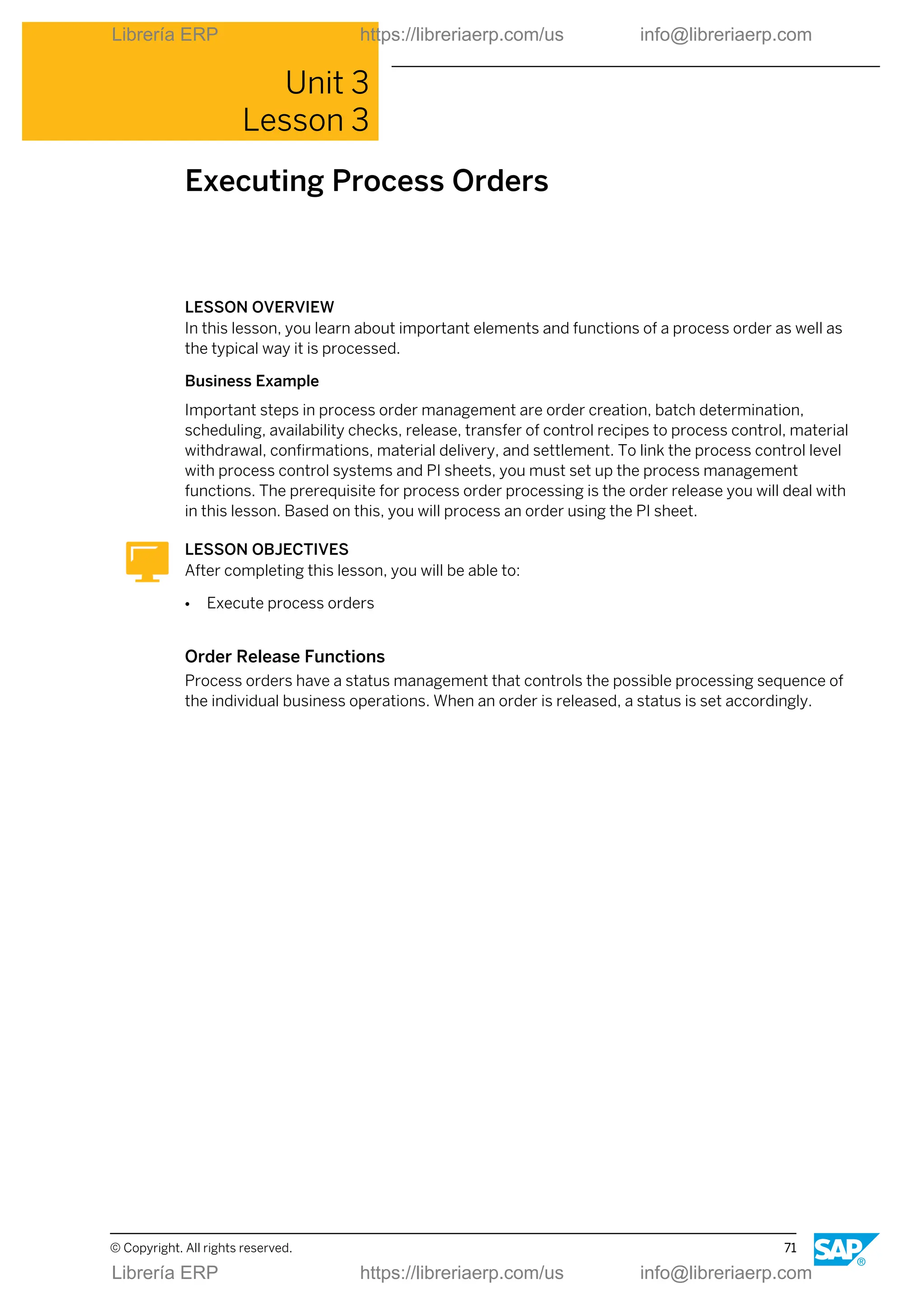 Unit 3
Lesson 3
Executing Process Orders
LESSON OVERVIEW
In this lesson, you learn about important elements and functions of a process order as well as
the typical way it is processed.
Business Example
Important steps in process order management are order creation, batch determination,
scheduling, availability checks, release, transfer of control recipes to process control, material
withdrawal, confirmations, material delivery, and settlement. To link the process control level
with process control systems and PI sheets, you must set up the process management
functions. The prerequisite for process order processing is the order release you will deal with
in this lesson. Based on this, you will process an order using the PI sheet.
LESSON OBJECTIVES
After completing this lesson, you will be able to:
● Execute process orders
Order Release Functions
Process orders have a status management that controls the possible processing sequence of
the individual business operations. When an order is released, a status is set accordingly.
© Copyright. All rights reserved. 71
Librería ERP https://libreriaerp.com/us info@libreriaerp.com
Librería ERP https://libreriaerp.com/us info@libreriaerp.com
 
