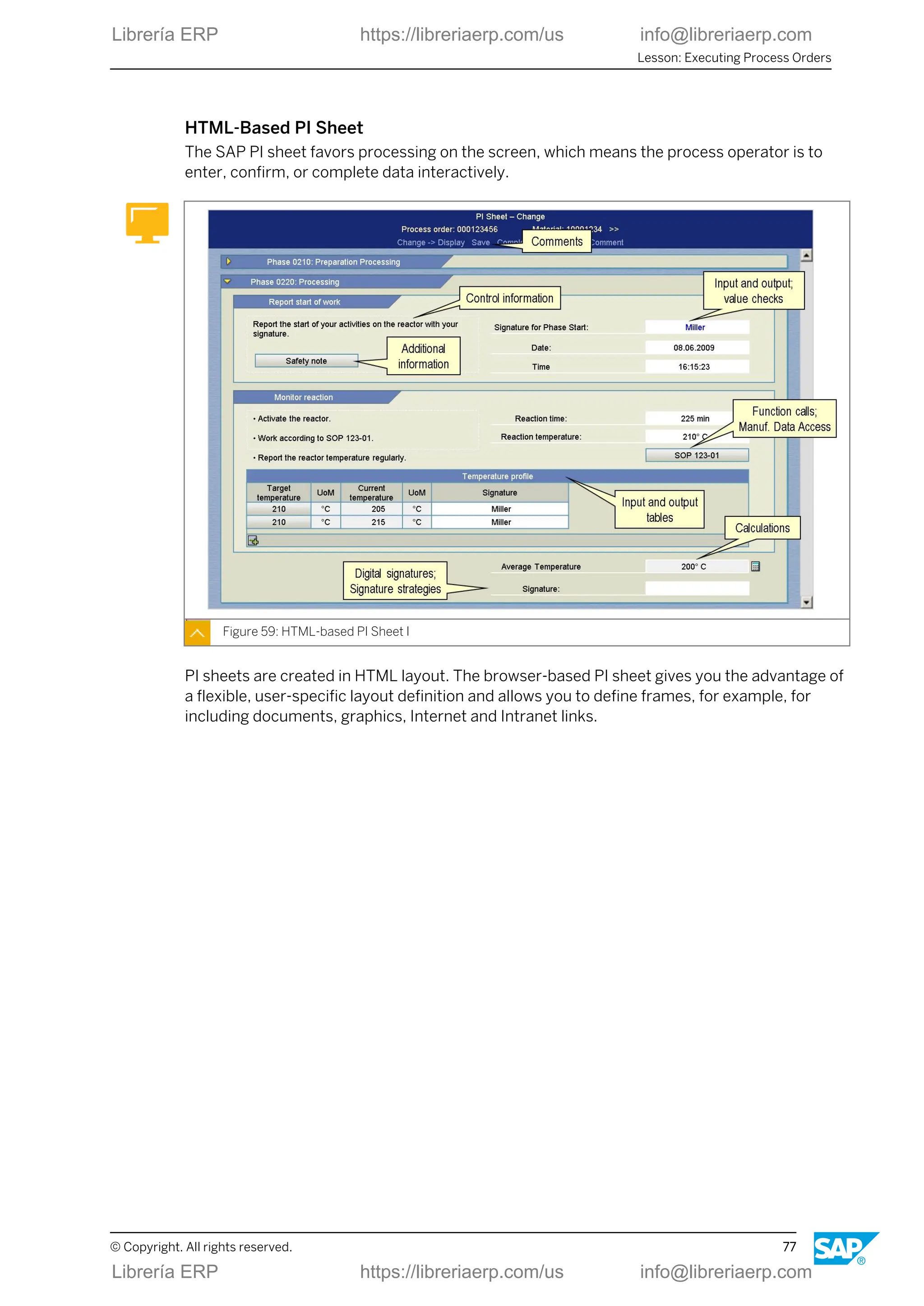HTML-Based PI Sheet
The SAP PI sheet favors processing on the screen, which means the process operator is to
enter, confirm, or complete data interactively.
Figure 59: HTML-based PI Sheet I
PI sheets are created in HTML layout. The browser-based PI sheet gives you the advantage of
a flexible, user-specific layout definition and allows you to define frames, for example, for
including documents, graphics, Internet and Intranet links.
Lesson: Executing Process Orders
© Copyright. All rights reserved. 77
Librería ERP https://libreriaerp.com/us info@libreriaerp.com
Librería ERP https://libreriaerp.com/us info@libreriaerp.com
 