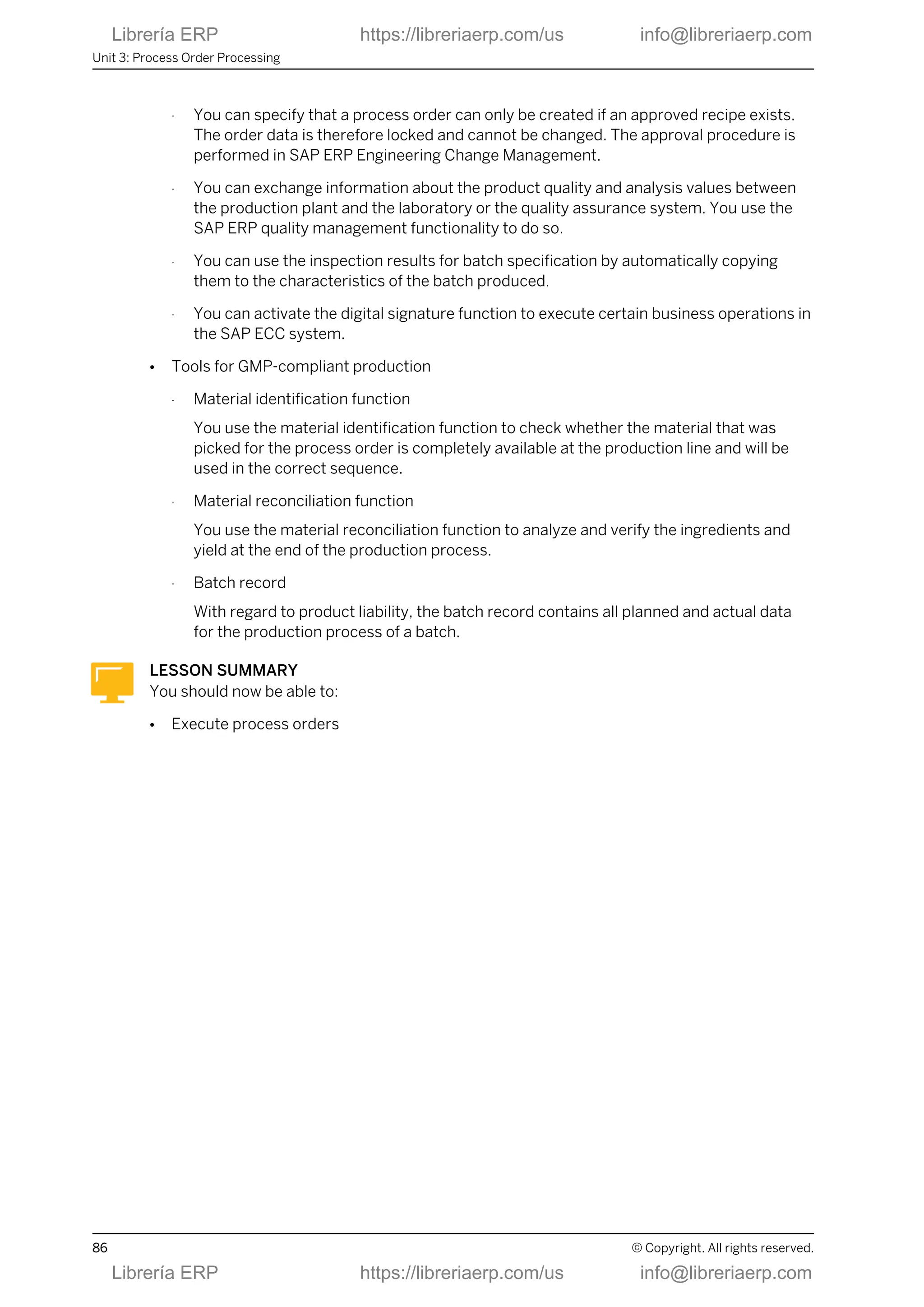 - You can specify that a process order can only be created if an approved recipe exists.
The order data is therefore locked and cannot be changed. The approval procedure is
performed in SAP ERP Engineering Change Management.
- You can exchange information about the product quality and analysis values between
the production plant and the laboratory or the quality assurance system. You use the
SAP ERP quality management functionality to do so.
- You can use the inspection results for batch specification by automatically copying
them to the characteristics of the batch produced.
- You can activate the digital signature function to execute certain business operations in
the SAP ECC system.
● Tools for GMP-compliant production
- Material identification function
You use the material identification function to check whether the material that was
picked for the process order is completely available at the production line and will be
used in the correct sequence.
- Material reconciliation function
You use the material reconciliation function to analyze and verify the ingredients and
yield at the end of the production process.
- Batch record
With regard to product liability, the batch record contains all planned and actual data
for the production process of a batch.
LESSON SUMMARY
You should now be able to:
● Execute process orders
Unit 3: Process Order Processing
86 © Copyright. All rights reserved.
Librería ERP https://libreriaerp.com/us info@libreriaerp.com
Librería ERP https://libreriaerp.com/us info@libreriaerp.com
 