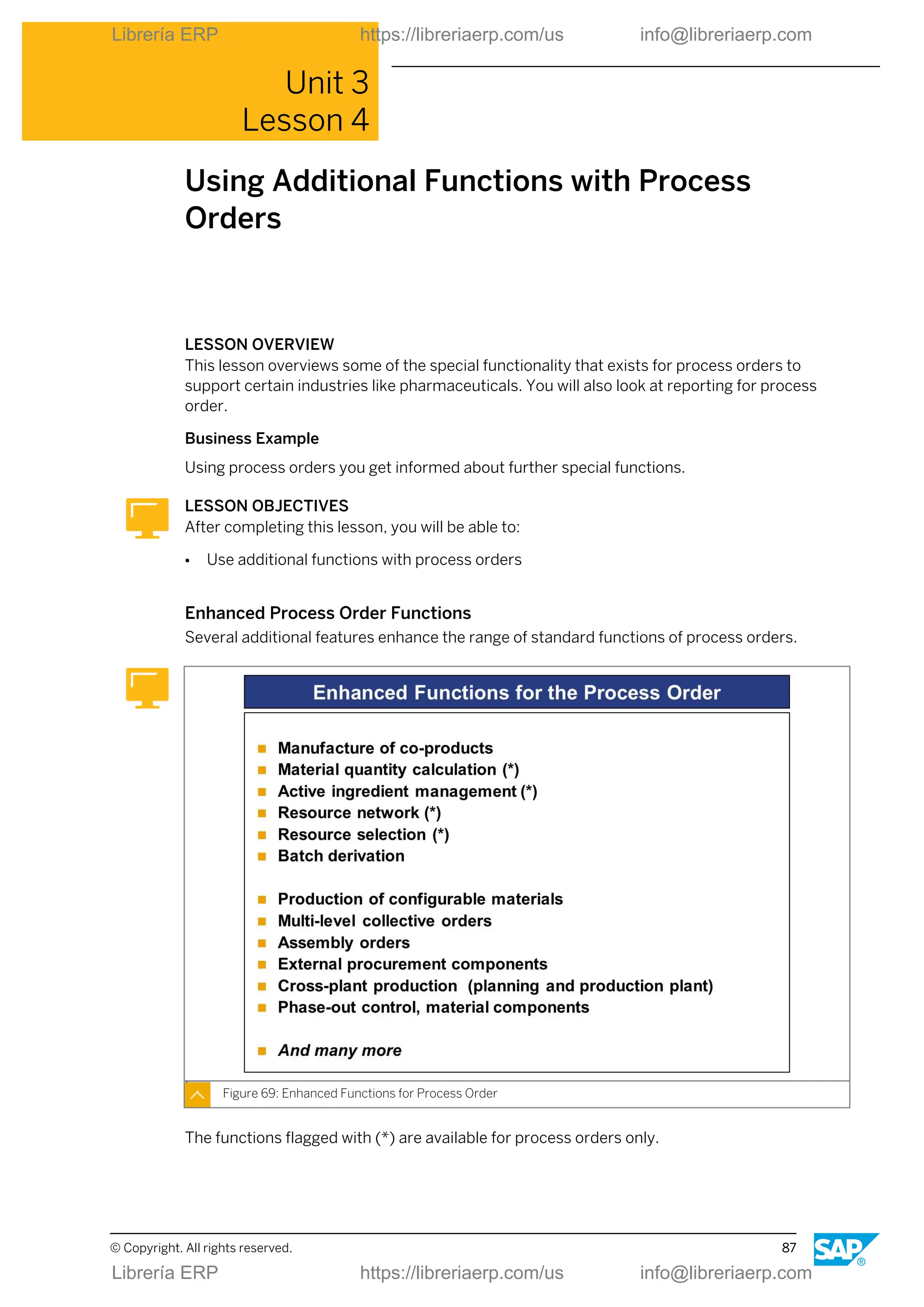 Unit 3
Lesson 4
Using Additional Functions with Process
Orders
LESSON OVERVIEW
This lesson overviews some of the special functionality that exists for process orders to
support certain industries like pharmaceuticals. You will also look at reporting for process
order.
Business Example
Using process orders you get informed about further special functions.
LESSON OBJECTIVES
After completing this lesson, you will be able to:
● Use additional functions with process orders
Enhanced Process Order Functions
Several additional features enhance the range of standard functions of process orders.
Figure 69: Enhanced Functions for Process Order
The functions flagged with (*) are available for process orders only.
© Copyright. All rights reserved. 87
Librería ERP https://libreriaerp.com/us info@libreriaerp.com
Librería ERP https://libreriaerp.com/us info@libreriaerp.com
 