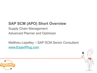 SAP SCM (APO) Short Overview
Supply Chain Management
Advanced Planner and Optimizer

Matthieu Lepelley – SAP SCM Senior Consultant
www.ExpertPlug.com




                                                1
 