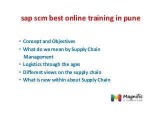 sap scm best online training in pune
• Concept and Objectives
• What do we mean by Supply Chain
Management
• Logistics through the ages
• Different views on the supply chain
• What is new within about Supply Chain
 