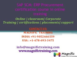 SAP SCM: ERP Procurement
certification course in online
training
Online | classroom| Corporate
Training | certifications | placements| support
CONTACT US:
MAGNIFIC TRAINING
INDIA +91-9052666559
USA : +1-678-693-3475
info@magnifictraining.com
www.magnifictraining.com
 