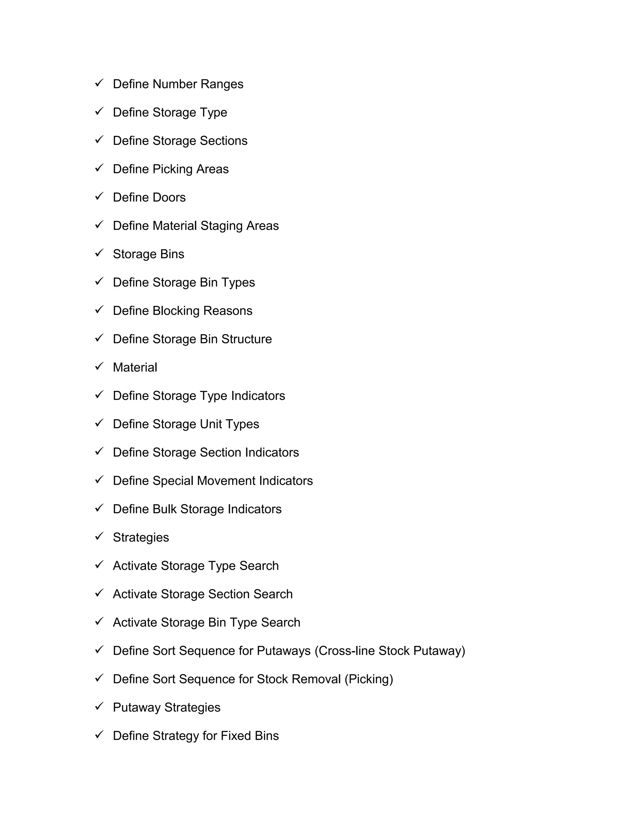  Define Number Ranges
 Define Storage Type
 Define Storage Sections
 Define Picking Areas
 Define Doors
 Define Material Staging Areas
 Storage Bins
 Define Storage Bin Types
 Define Blocking Reasons
 Define Storage Bin Structure
 Material
 Define Storage Type Indicators
 Define Storage Unit Types
 Define Storage Section Indicators
 Define Special Movement Indicators
 Define Bulk Storage Indicators
 Strategies
 Activate Storage Type Search
 Activate Storage Section Search
 Activate Storage Bin Type Search
 Define Sort Sequence for Putaways (Cross-line Stock Putaway)
 Define Sort Sequence for Stock Removal (Picking)
 Putaway Strategies
 Define Strategy for Fixed Bins
 