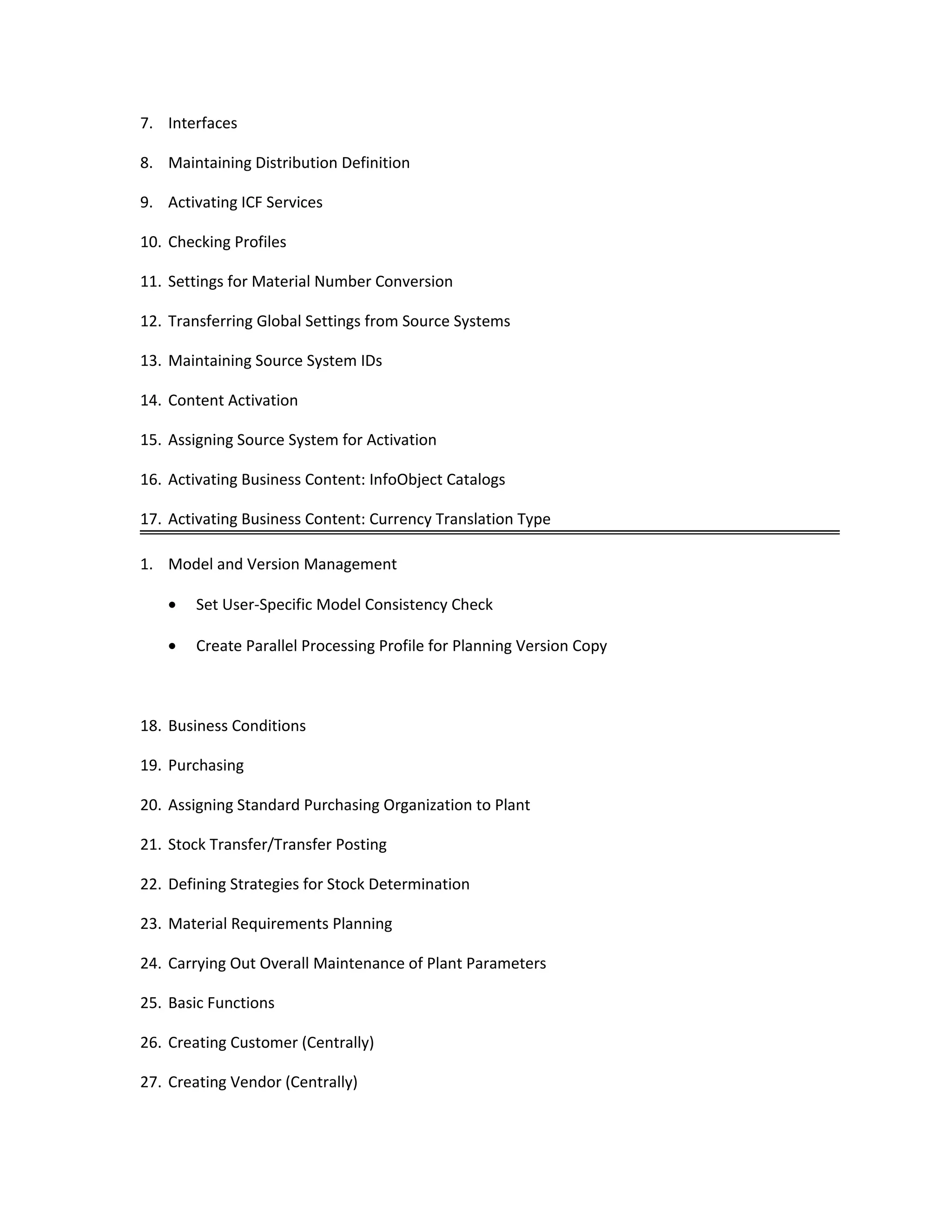 7. Interfaces
8. Maintaining Distribution Definition
9. Activating ICF Services
10. Checking Profiles
11. Settings for Material Number Conversion
12. Transferring Global Settings from Source Systems
13. Maintaining Source System IDs
14. Content Activation
15. Assigning Source System for Activation
16. Activating Business Content: InfoObject Catalogs
17. Activating Business Content: Currency Translation Type
1. Model and Version Management
• Set User-Specific Model Consistency Check
• Create Parallel Processing Profile for Planning Version Copy
18. Business Conditions
19. Purchasing
20. Assigning Standard Purchasing Organization to Plant
21. Stock Transfer/Transfer Posting
22. Defining Strategies for Stock Determination
23. Material Requirements Planning
24. Carrying Out Overall Maintenance of Plant Parameters
25. Basic Functions
26. Creating Customer (Centrally)
27. Creating Vendor (Centrally)
 