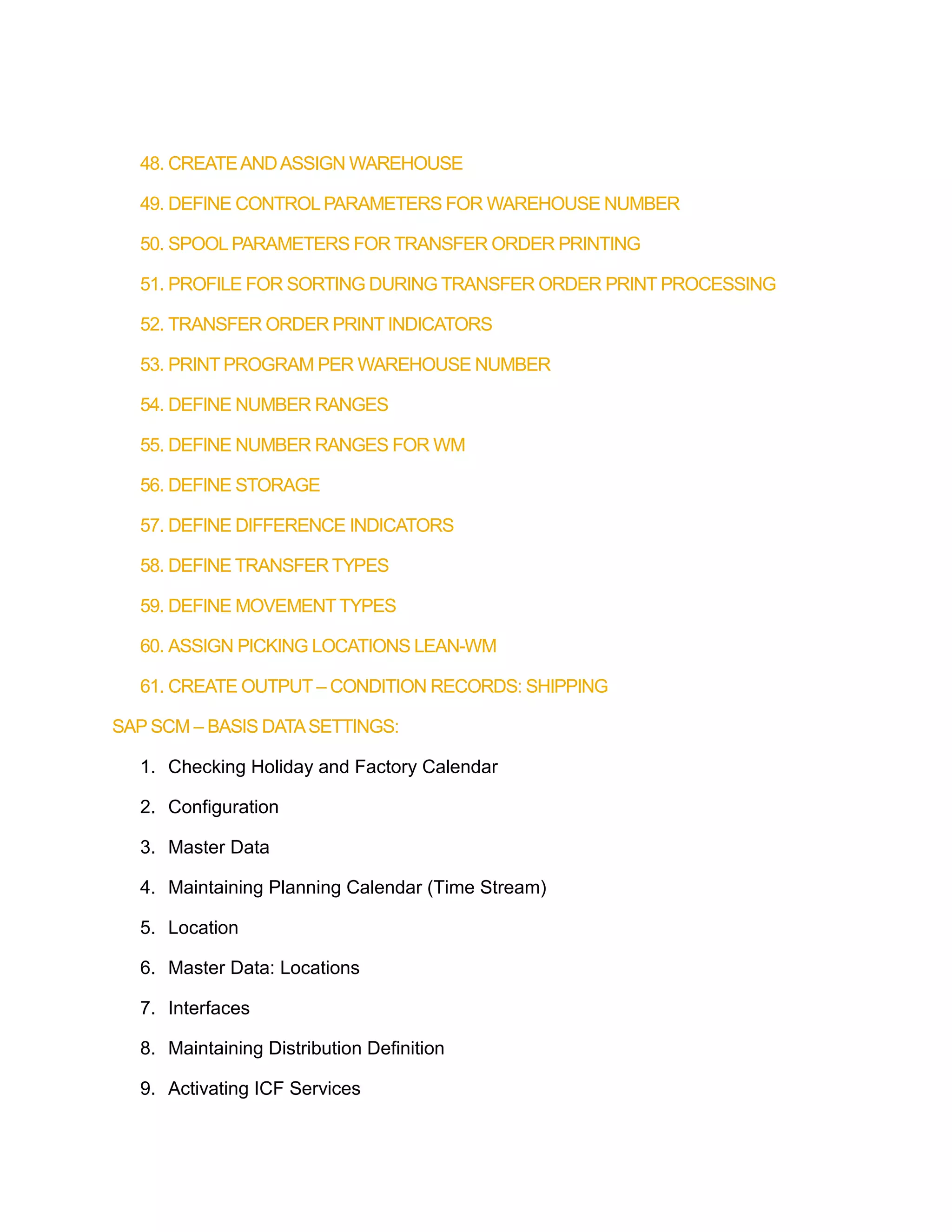 48. CREATEANDASSIGN WAREHOUSE
49. DEFINE CONTROLPARAMETERS FOR WAREHOUSE NUMBER
50. SPOOL PARAMETERS FOR TRANSFER ORDER PRINTING
51. PROFILE FOR SORTING DURING TRANSFER ORDER PRINT PROCESSING
52. TRANSFER ORDER PRINT INDICATORS
53. PRINT PROGRAM PER WAREHOUSE NUMBER
54. DEFINE NUMBER RANGES
55. DEFINE NUMBER RANGES FOR WM
56. DEFINE STORAGE
57. DEFINE DIFFERENCE INDICATORS
58. DEFINE TRANSFER TYPES
59. DEFINE MOVEMENTTYPES
60. ASSIGN PICKING LOCATIONS LEAN-WM
61. CREATE OUTPUT – CONDITION RECORDS: SHIPPING
SAP SCM – BASIS DATASETTINGS:
1. Checking Holiday and Factory Calendar
2. Configuration
3. Master Data
4. Maintaining Planning Calendar (Time Stream)
5. Location
6. Master Data: Locations
7. Interfaces
8. Maintaining Distribution Definition
9. Activating ICF Services
 