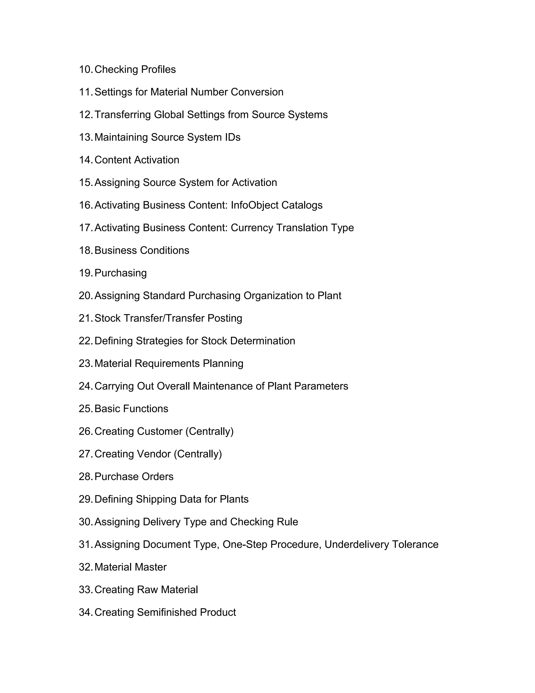 10.Checking Profiles
11.Settings for Material Number Conversion
12.Transferring Global Settings from Source Systems
13.Maintaining Source System IDs
14.Content Activation
15.Assigning Source System for Activation
16.Activating Business Content: InfoObject Catalogs
17.Activating Business Content: Currency Translation Type
18.Business Conditions
19.Purchasing
20.Assigning Standard Purchasing Organization to Plant
21.Stock Transfer/Transfer Posting
22.Defining Strategies for Stock Determination
23.Material Requirements Planning
24.Carrying Out Overall Maintenance of Plant Parameters
25.Basic Functions
26.Creating Customer (Centrally)
27.Creating Vendor (Centrally)
28.Purchase Orders
29.Defining Shipping Data for Plants
30.Assigning Delivery Type and Checking Rule
31.Assigning Document Type, One-Step Procedure, Underdelivery Tolerance
32.Material Master
33.Creating Raw Material
34.Creating Semifinished Product
 