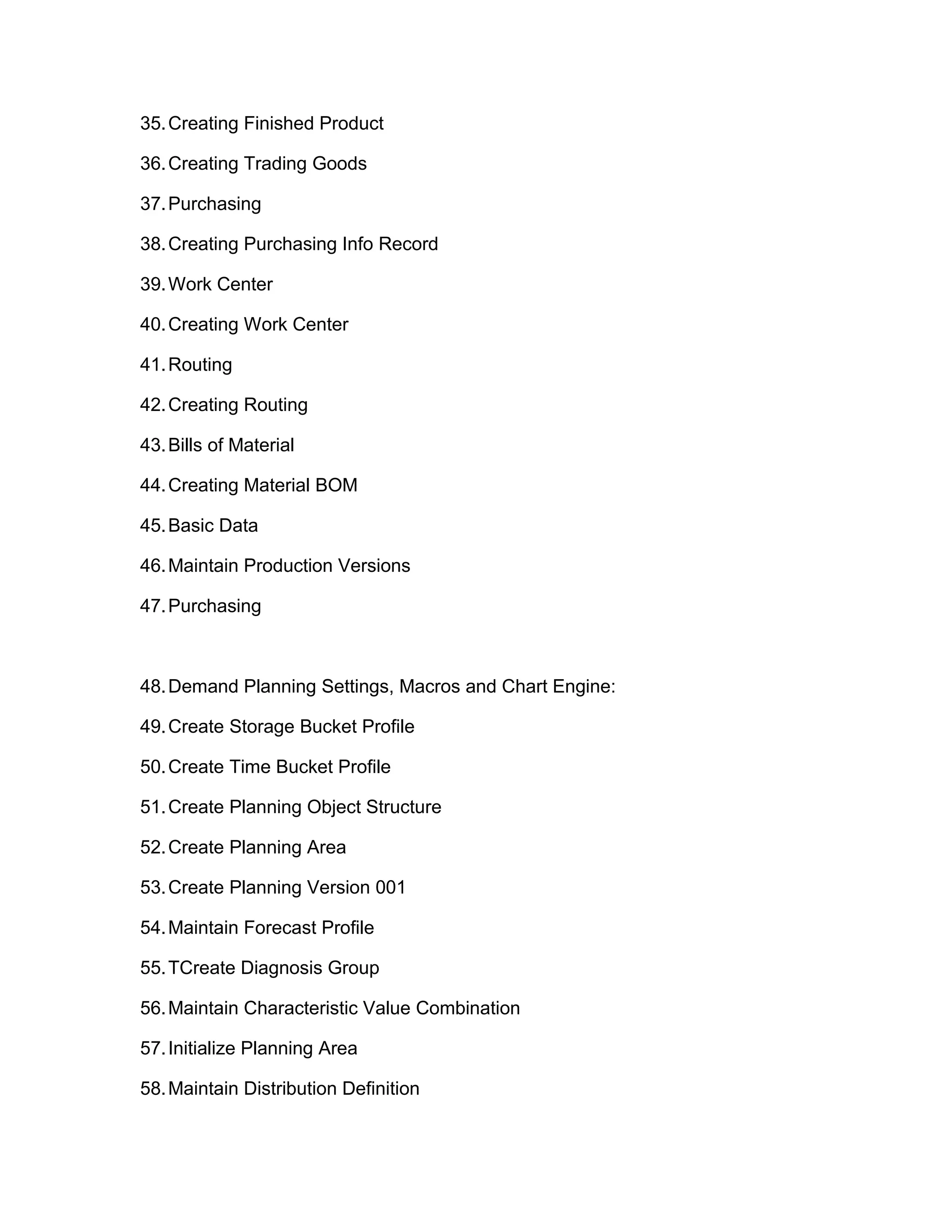 35.Creating Finished Product
36.Creating Trading Goods
37.Purchasing
38.Creating Purchasing Info Record
39.Work Center
40.Creating Work Center
41.Routing
42.Creating Routing
43.Bills of Material
44.Creating Material BOM
45.Basic Data
46.Maintain Production Versions
47.Purchasing
48.Demand Planning Settings, Macros and Chart Engine:
49.Create Storage Bucket Profile
50.Create Time Bucket Profile
51.Create Planning Object Structure
52.Create Planning Area
53.Create Planning Version 001
54.Maintain Forecast Profile
55.TCreate Diagnosis Group
56.Maintain Characteristic Value Combination
57.Initialize Planning Area
58.Maintain Distribution Definition
 