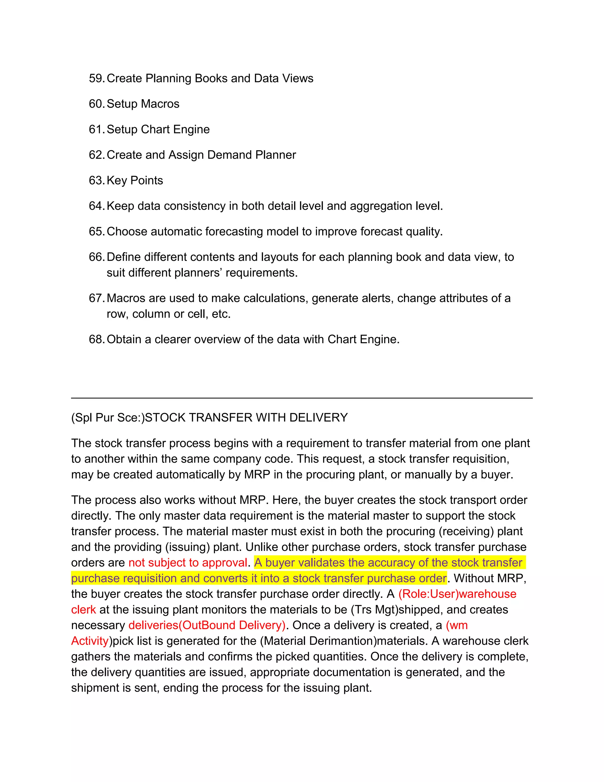 59.Create Planning Books and Data Views
60.Setup Macros
61.Setup Chart Engine
62.Create and Assign Demand Planner
63.Key Points
64.Keep data consistency in both detail level and aggregation level.
65.Choose automatic forecasting model to improve forecast quality.
66.Define different contents and layouts for each planning book and data view, to
suit different planners’ requirements.
67.Macros are used to make calculations, generate alerts, change attributes of a
row, column or cell, etc.
68.Obtain a clearer overview of the data with Chart Engine.
(Spl Pur Sce:)STOCK TRANSFER WITH DELIVERY
The stock transfer process begins with a requirement to transfer material from one plant
to another within the same company code. This request, a stock transfer requisition,
may be created automatically by MRP in the procuring plant, or manually by a buyer.
The process also works without MRP. Here, the buyer creates the stock transport order
directly. The only master data requirement is the material master to support the stock
transfer process. The material master must exist in both the procuring (receiving) plant
and the providing (issuing) plant. Unlike other purchase orders, stock transfer purchase
orders are not subject to approval. A buyer validates the accuracy of the stock transfer
purchase requisition and converts it into a stock transfer purchase order. Without MRP,
the buyer creates the stock transfer purchase order directly. A (Role:User)warehouse
clerk at the issuing plant monitors the materials to be (Trs Mgt)shipped, and creates
necessary deliveries(OutBound Delivery). Once a delivery is created, a (wm
Activity)pick list is generated for the (Material Derimantion)materials. A warehouse clerk
gathers the materials and confirms the picked quantities. Once the delivery is complete,
the delivery quantities are issued, appropriate documentation is generated, and the
shipment is sent, ending the process for the issuing plant.
 