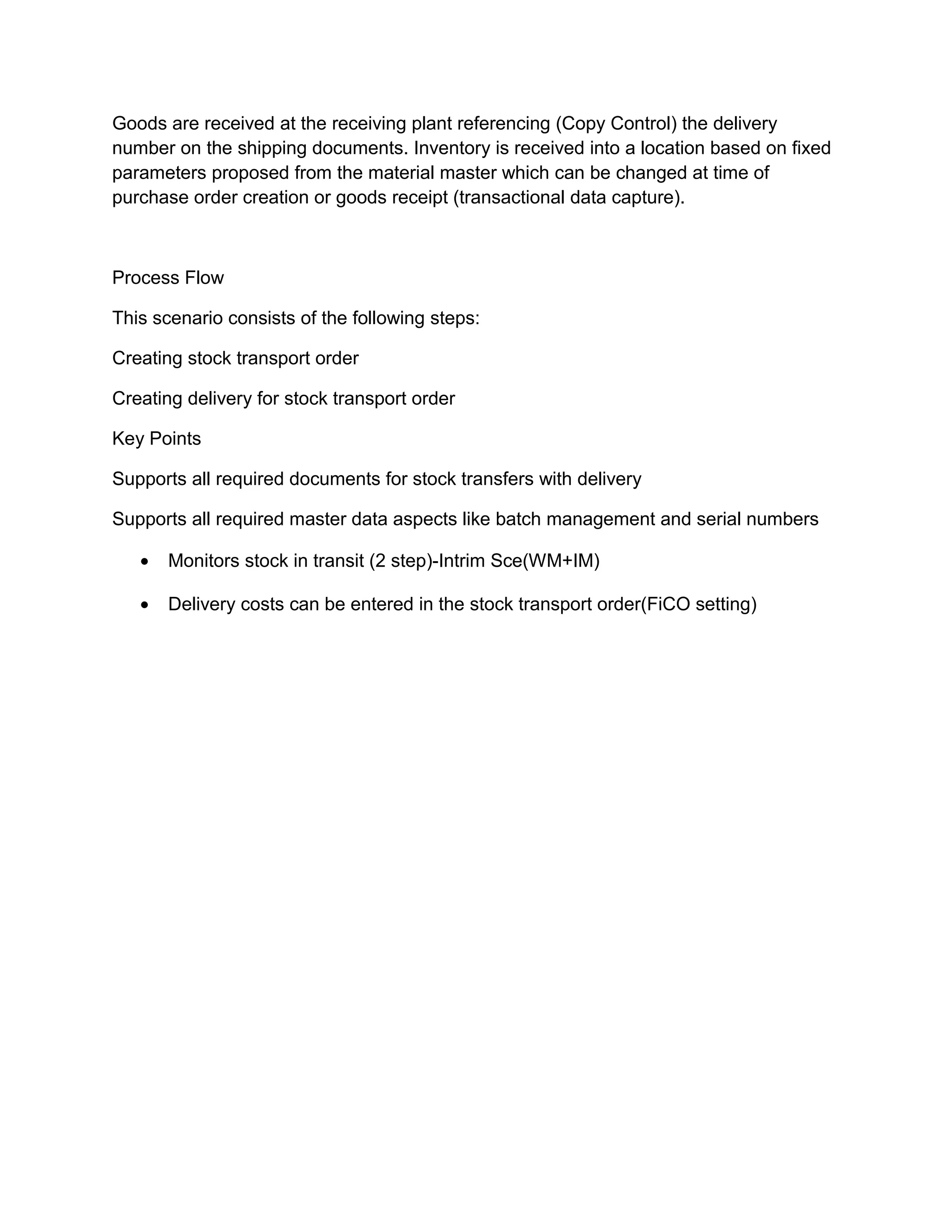 Goods are received at the receiving plant referencing (Copy Control) the delivery
number on the shipping documents. Inventory is received into a location based on fixed
parameters proposed from the material master which can be changed at time of
purchase order creation or goods receipt (transactional data capture).
Process Flow
This scenario consists of the following steps:
Creating stock transport order
Creating delivery for stock transport order
Key Points
Supports all required documents for stock transfers with delivery
Supports all required master data aspects like batch management and serial numbers
• Monitors stock in transit (2 step)-Intrim Sce(WM+IM)
• Delivery costs can be entered in the stock transport order(FiCO setting)
 