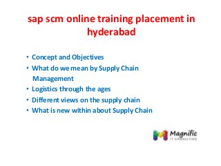 sap scm online training placement in
hyderabad
• Concept and Objectives
• What do we mean by Supply Chain
Management
• Logistics through the ages
• Different views on the supply chain
• What is new within about Supply Chain
 